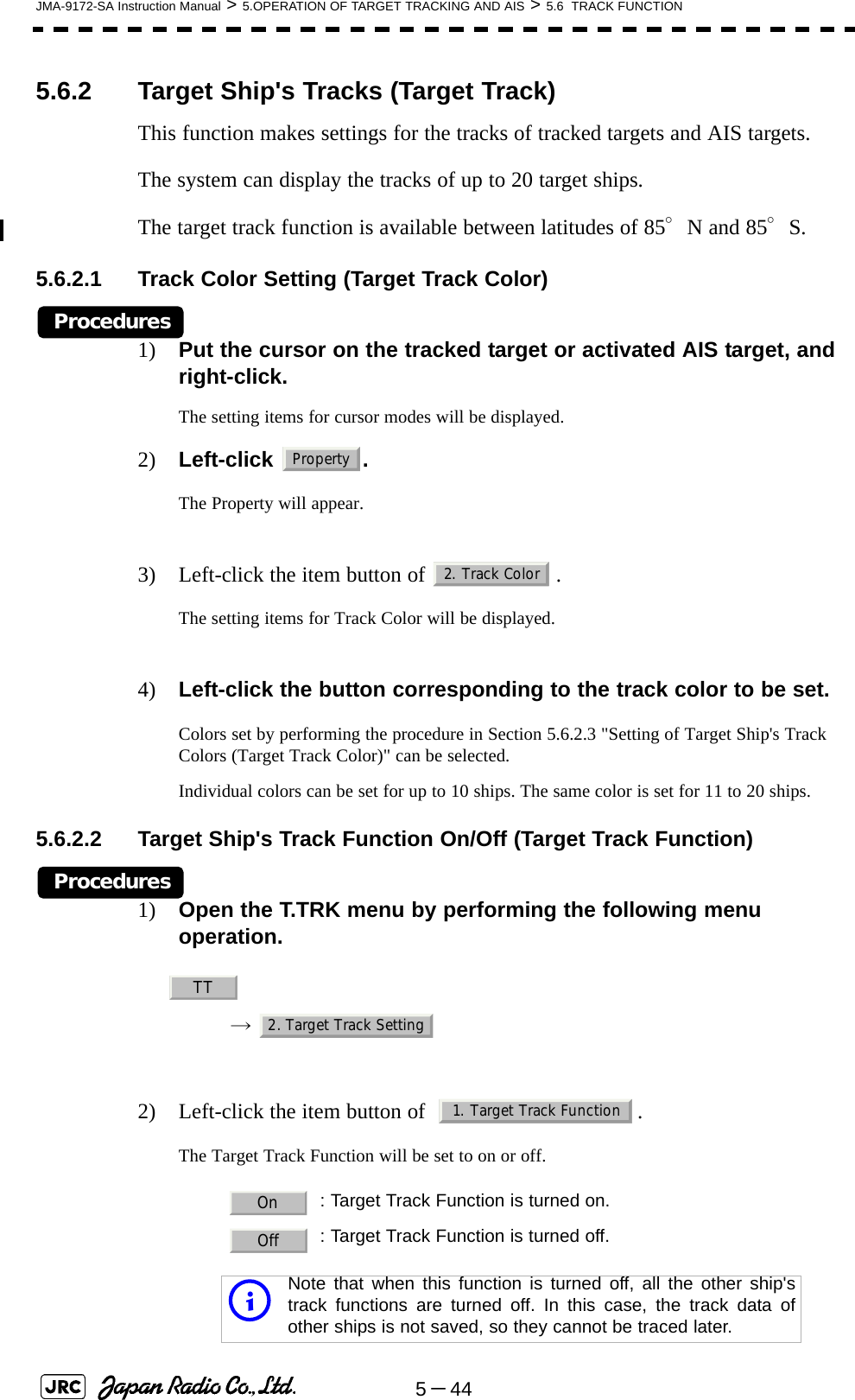 5－44JMA-9172-SA Instruction Manual &gt; 5.OPERATION OF TARGET TRACKING AND AIS &gt; 5.6  TRACK FUNCTION5.6.2 Target Ship&apos;s Tracks (Target Track)This function makes settings for the tracks of tracked targets and AIS targets.The system can display the tracks of up to 20 target ships.The target track function is available between latitudes of 85°N and 85°S.5.6.2.1 Track Color Setting (Target Track Color)Procedures1) Put the cursor on the tracked target or activated AIS target, and right-click.The setting items for cursor modes will be displayed.2) Left-click . The Property will appear.3) Left-click the item button of  .The setting items for Track Color will be displayed.4) Left-click the button corresponding to the track color to be set.Colors set by performing the procedure in Section 5.6.2.3 &quot;Setting of Target Ship&apos;s Track Colors (Target Track Color)&quot; can be selected.Individual colors can be set for up to 10 ships. The same color is set for 11 to 20 ships.5.6.2.2 Target Ship&apos;s Track Function On/Off (Target Track Function)Procedures1) Open the T.TRK menu by performing the following menu operation.→ 2) Left-click the item button of   .The Target Track Function will be set to on or off. : Target Track Function is turned on.: Target Track Function is turned off.iNote that when this function is turned off, all the other ship&apos;strack functions are turned off. In this case, the track data ofother ships is not saved, so they cannot be traced later.Property2. Track ColorTT2. Target Track Setting1. Target Track FunctionOnOff