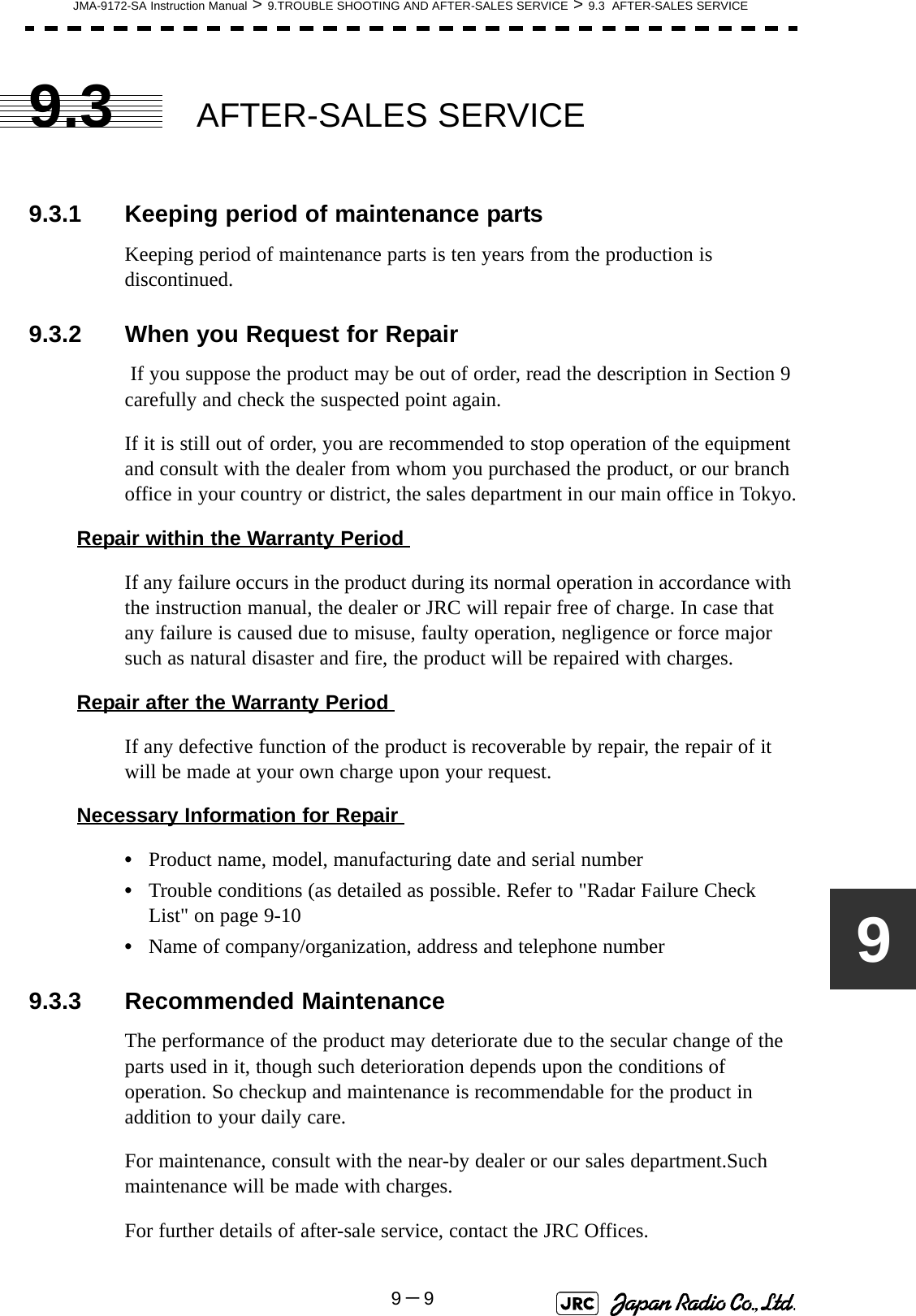 JMA-9172-SA Instruction Manual &gt; 9.TROUBLE SHOOTING AND AFTER-SALES SERVICE &gt; 9.3  AFTER-SALES SERVICE9－999.3 AFTER-SALES SERVICE9.3.1 Keeping period of maintenance partsKeeping period of maintenance parts is ten years from the production is discontinued.9.3.2 When you Request for Repair If you suppose the product may be out of order, read the description in Section 9 carefully and check the suspected point again.If it is still out of order, you are recommended to stop operation of the equipment and consult with the dealer from whom you purchased the product, or our branch office in your country or district, the sales department in our main office in Tokyo.Repair within the Warranty Period If any failure occurs in the product during its normal operation in accordance with the instruction manual, the dealer or JRC will repair free of charge. In case that any failure is caused due to misuse, faulty operation, negligence or force major such as natural disaster and fire, the product will be repaired with charges.Repair after the Warranty Period If any defective function of the product is recoverable by repair, the repair of it will be made at your own charge upon your request.Necessary Information for Repair •Product name, model, manufacturing date and serial number•Trouble conditions (as detailed as possible. Refer to &quot;Radar Failure Check List&quot; on page 9-10•Name of company/organization, address and telephone number9.3.3 Recommended MaintenanceThe performance of the product may deteriorate due to the secular change of the parts used in it, though such deterioration depends upon the conditions of operation. So checkup and maintenance is recommendable for the product in addition to your daily care.For maintenance, consult with the near-by dealer or our sales department.Such maintenance will be made with charges.For further details of after-sale service, contact the JRC Offices.