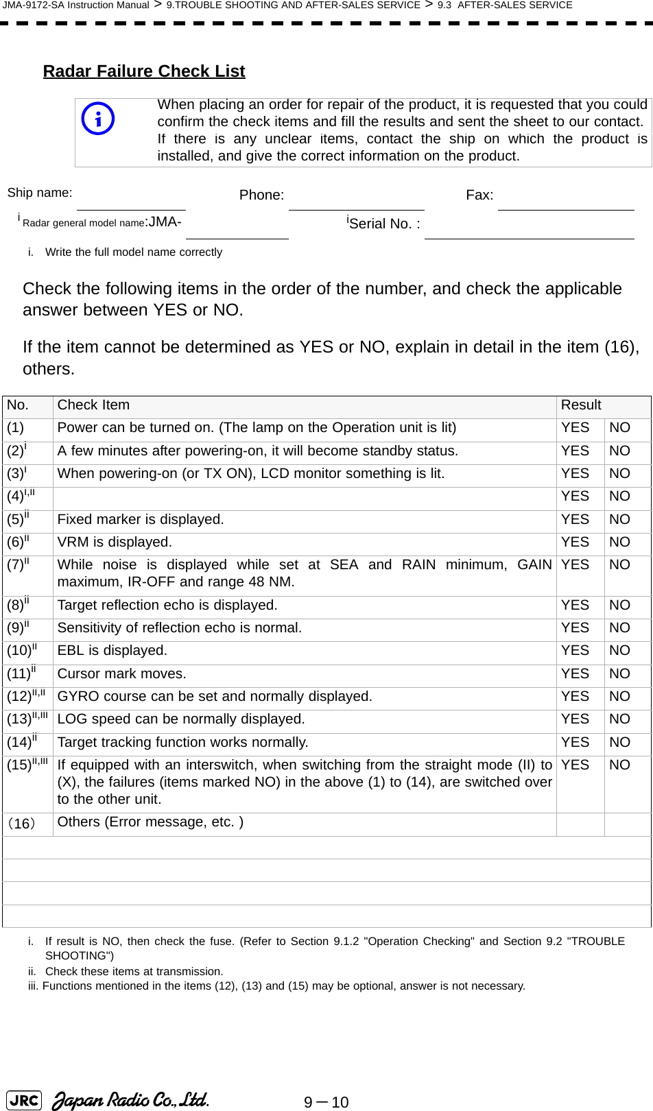 9－10JMA-9172-SA Instruction Manual &gt; 9.TROUBLE SHOOTING AND AFTER-SALES SERVICE &gt; 9.3  AFTER-SALES SERVICERadar Failure Check ListCheck the following items in the order of the number, and check the applicable answer between YES or NO. If the item cannot be determined as YES or NO, explain in detail in the item (16), others.iWhen placing an order for repair of the product, it is requested that you couldconfirm the check items and fill the results and sent the sheet to our contact.If there is any unclear items, contact the ship on which the product isinstalled, and give the correct information on the product.Ship name: 　Phone: 　Fax:iRadar general model name:JMA-i. Write the full model name correctly　iSerial No. :No. Check Item Result(1) Power can be turned on. (The lamp on the Operation unit is lit) YES NO(2)ii. If result is NO, then check the fuse. (Refer to Section 9.1.2 &quot;Operation Checking&quot; and Section 9.2 &quot;TROUBLESHOOTING&quot;)A few minutes after powering-on, it will become standby status. YES NO(3)iWhen powering-on (or TX ON), LCD monitor something is lit. YES NO(4)i,ii YES NO(5)ii Fixed marker is displayed. YES NO(6)ii VRM is displayed. YES NO(7)ii While noise is displayed while set at SEA and RAIN minimum, GAINmaximum, IR-OFF and range 48 NM. YES NO(8)ii Target reflection echo is displayed. YES NO(9)ii Sensitivity of reflection echo is normal. YES NO(10)ii EBL is displayed. YES NO(11)ii Cursor mark moves. YES NO(12)ii,iiii. Check these items at transmission.iii. Functions mentioned in the items (12), (13) and (15) may be optional, answer is not necessary.GYRO course can be set and normally displayed. YES NO(13)ii,iii LOG speed can be normally displayed. YES NO(14)ii Target tracking function works normally. YES NO(15)ii,iii If equipped with an interswitch, when switching from the straight mode (II) to(X), the failures (items marked NO) in the above (1) to (14), are switched overto the other unit.YES NO（16）Others (Error message, etc. )