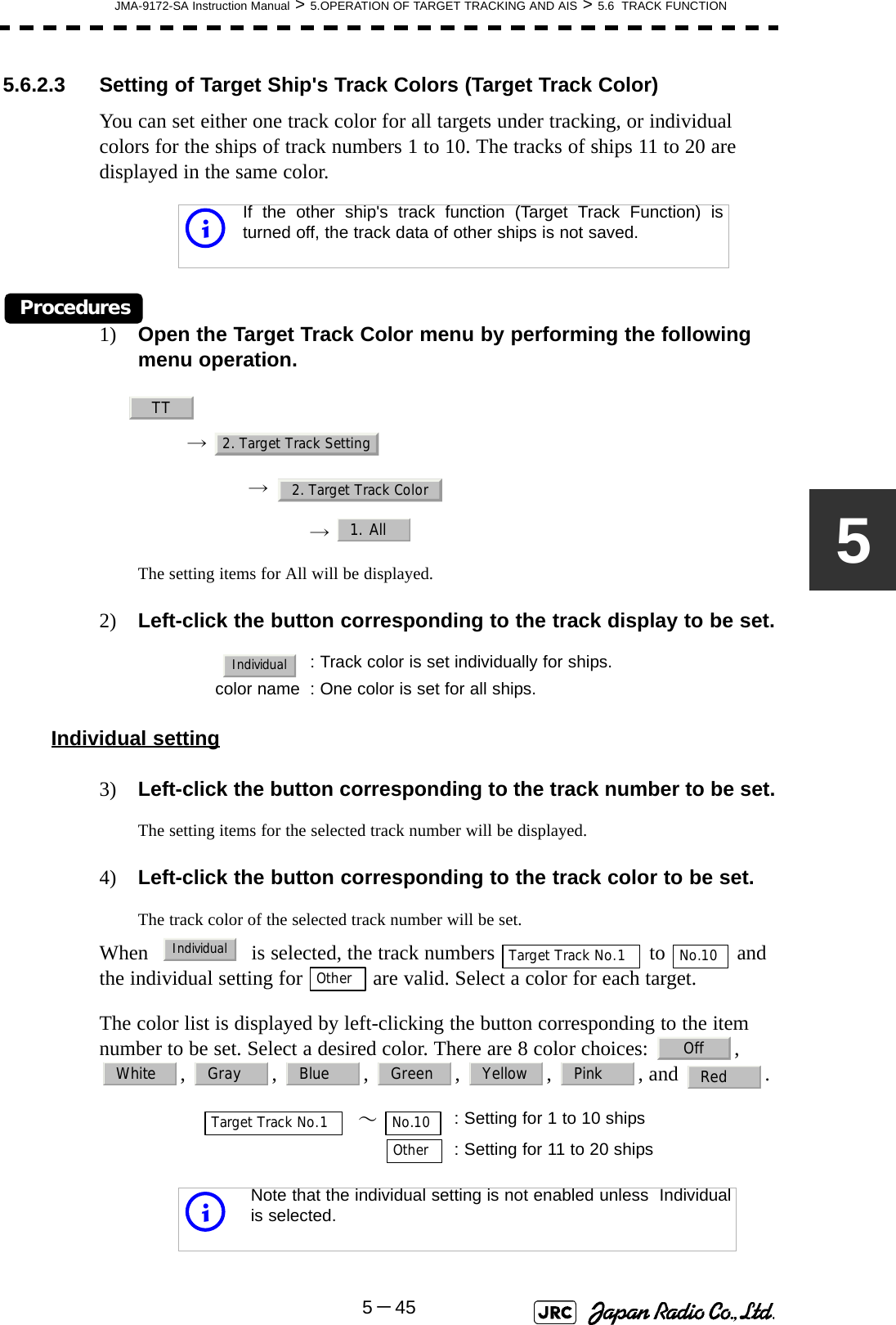 JMA-9172-SA Instruction Manual &gt; 5.OPERATION OF TARGET TRACKING AND AIS &gt; 5.6  TRACK FUNCTION5－4555.6.2.3 Setting of Target Ship&apos;s Track Colors (Target Track Color)You can set either one track color for all targets under tracking, or individual colors for the ships of track numbers 1 to 10. The tracks of ships 11 to 20 are displayed in the same color.Procedures1) Open the Target Track Color menu by performing the following menu operation.→ → →  The setting items for All will be displayed.2) Left-click the button corresponding to the track display to be set.Individual setting3) Left-click the button corresponding to the track number to be set.The setting items for the selected track number will be displayed.4) Left-click the button corresponding to the track color to be set.The track color of the selected track number will be set.When     is selected, the track numbers   to   and the individual setting for   are valid. Select a color for each target.The color list is displayed by left-clicking the button corresponding to the item number to be set. Select a desired color. There are 8 color choices:  ,  , , , , , , and . iIf the other ship&apos;s track function (Target Track Function) isturned off, the track data of other ships is not saved.: Track color is set individually for ships.color name : One color is set for all ships.  ～ : Setting for 1 to 10 ships: Setting for 11 to 20 shipsiNote that the individual setting is not enabled unless  Individualis selected.TT2. Target Track Setting2. Target Track Color1. AllIndividualIndividualTarget Track No.1No.10OtherOffWhite Gray Blue Green Yellow Pink RedTarget Track No.1No.10Other