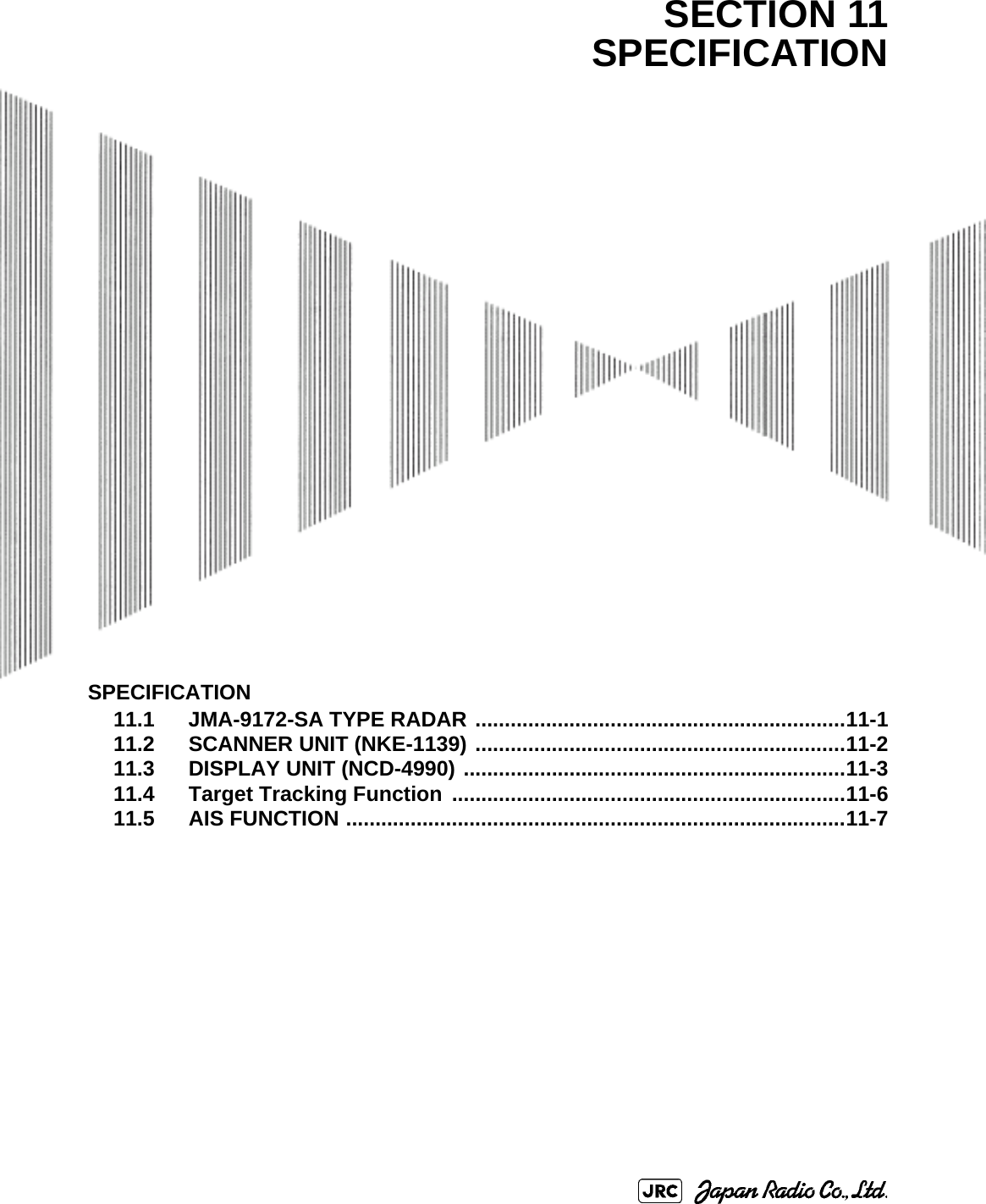 SPECIFICATION11.1 JMA-9172-SA TYPE RADAR ...............................................................11-111.2 SCANNER UNIT (NKE-1139) ...............................................................11-211.3 DISPLAY UNIT (NCD-4990) .................................................................11-311.4 Target Tracking Function  ...................................................................11-611.5 AIS FUNCTION .....................................................................................11-7SECTION 11SPECIFICATION