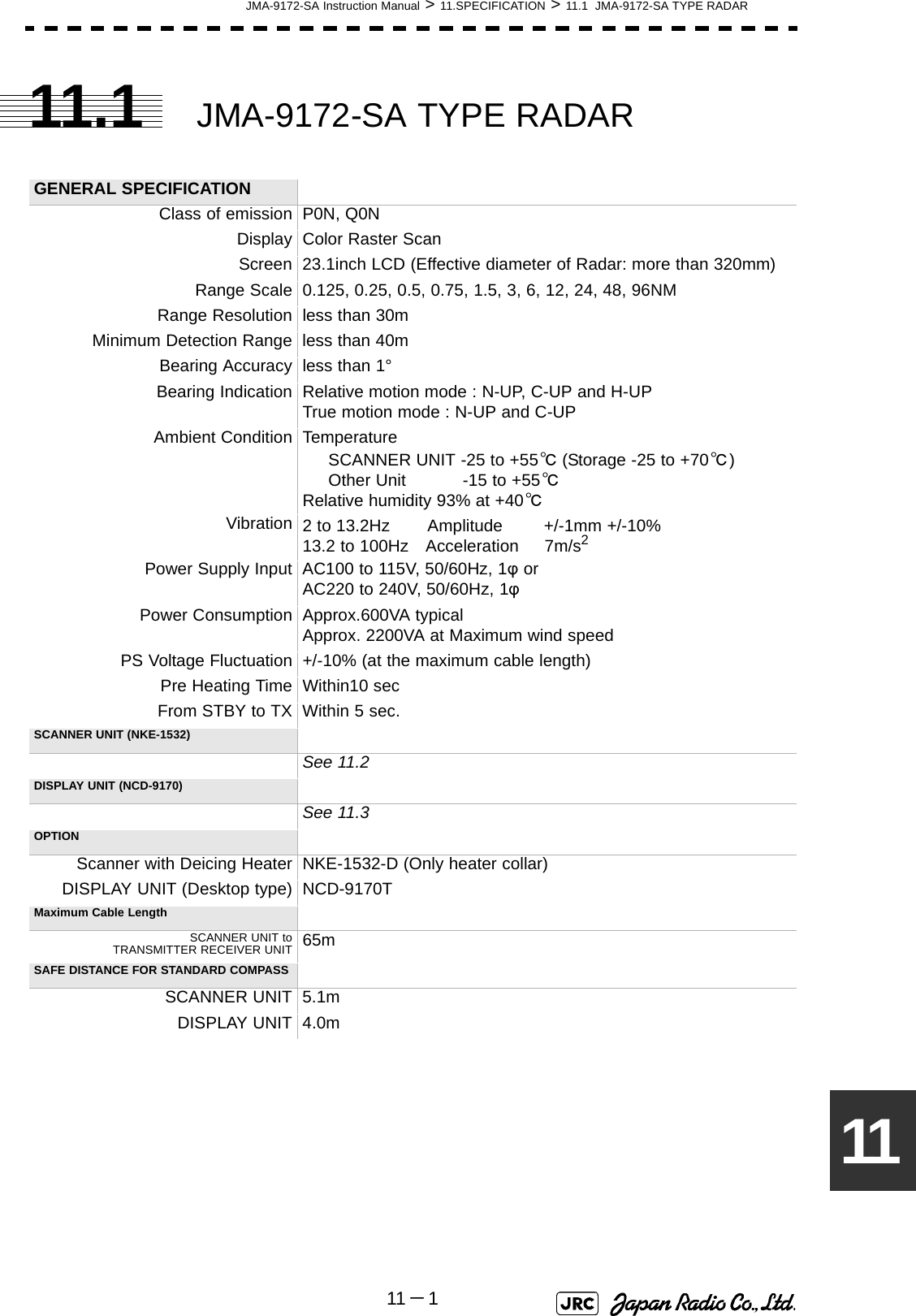 JMA-9172-SA Instruction Manual &gt; 11.SPECIFICATION &gt; 11.1  JMA-9172-SA TYPE RADAR11 －11111.1 JMA-9172-SA TYPE RADAR GENERAL SPECIFICATIONClass of emission P0N, Q0NDisplay Color Raster ScanScreen 23.1inch LCD (Effective diameter of Radar: more than 320mm)Range Scale 0.125, 0.25, 0.5, 0.75, 1.5, 3, 6, 12, 24, 48, 96NMRange Resolution less than 30mMinimum Detection Range less than 40mBearing Accuracy less than 1°Bearing Indication Relative motion mode : N-UP, C-UP and H-UPTrue motion mode : N-UP and C-UPAmbient Condition Temperature      SCANNER UNIT -25 to +55℃ (Storage -25 to +70℃)     Other Unit           -15 to +55℃Relative humidity 93% at +40℃Vibration 2 to 13.2Hz　    Amplitude        +/-1mm +/-10%13.2 to 100Hz　Acceleration     7m/s2Power Supply Input AC100 to 115V, 50/60Hz, 1φ orAC220 to 240V, 50/60Hz, 1φPower Consumption Approx.600VA typicalApprox. 2200VA at Maximum wind speedPS Voltage Fluctuation +/-10% (at the maximum cable length)Pre Heating Time Within10 secFrom STBY to TX Within 5 sec.SCANNER UNIT (NKE-1532)See 11.2DISPLAY UNIT (NCD-9170)See 11.3OPTIONScanner with Deicing Heater NKE-1532-D (Only heater collar)DISPLAY UNIT (Desktop type) NCD-9170TMaximum Cable LengthSCANNER UNIT toTRANSMITTER RECEIVER UNIT 65mSAFE DISTANCE FOR STANDARD COMPASSSCANNER UNIT 5.1mDISPLAY UNIT 4.0m