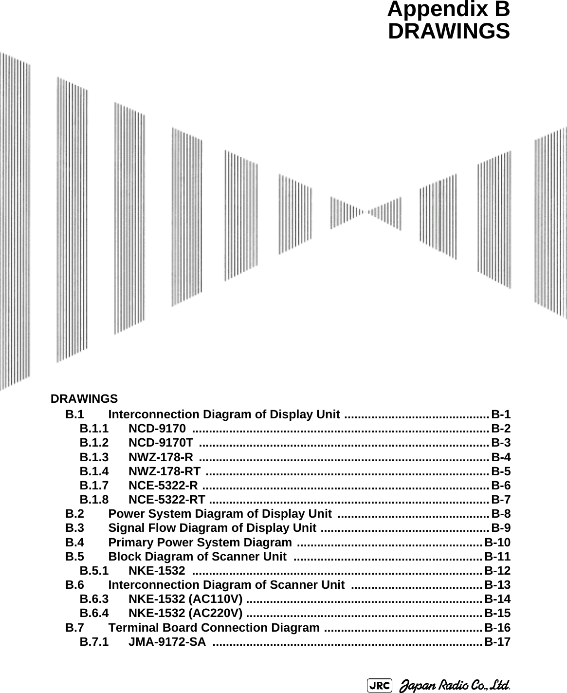 DRAWINGSB.1 Interconnection Diagram of Display Unit ...........................................B-1B.1.1 NCD-9170 ........................................................................................B-2B.1.2 NCD-9170T ......................................................................................B-3B.1.3 NWZ-178-R ......................................................................................B-4B.1.4 NWZ-178-RT ....................................................................................B-5B.1.7 NCE-5322-R .....................................................................................B-6B.1.8 NCE-5322-RT ...................................................................................B-7B.2 Power System Diagram of Display Unit .............................................B-8B.3 Signal Flow Diagram of Display Unit ..................................................B-9B.4 Primary Power System Diagram .......................................................B-10B.5 Block Diagram of Scanner Unit ........................................................B-11B.5.1 NKE-1532 ......................................................................................B-12B.6 Interconnection Diagram of Scanner Unit  .......................................B-13B.6.3 NKE-1532 (AC110V) ......................................................................B-14B.6.4 NKE-1532 (AC220V) ......................................................................B-15B.7 Terminal Board Connection Diagram ...............................................B-16B.7.1 JMA-9172-SA ................................................................................B-17Appendix BDRAWINGS