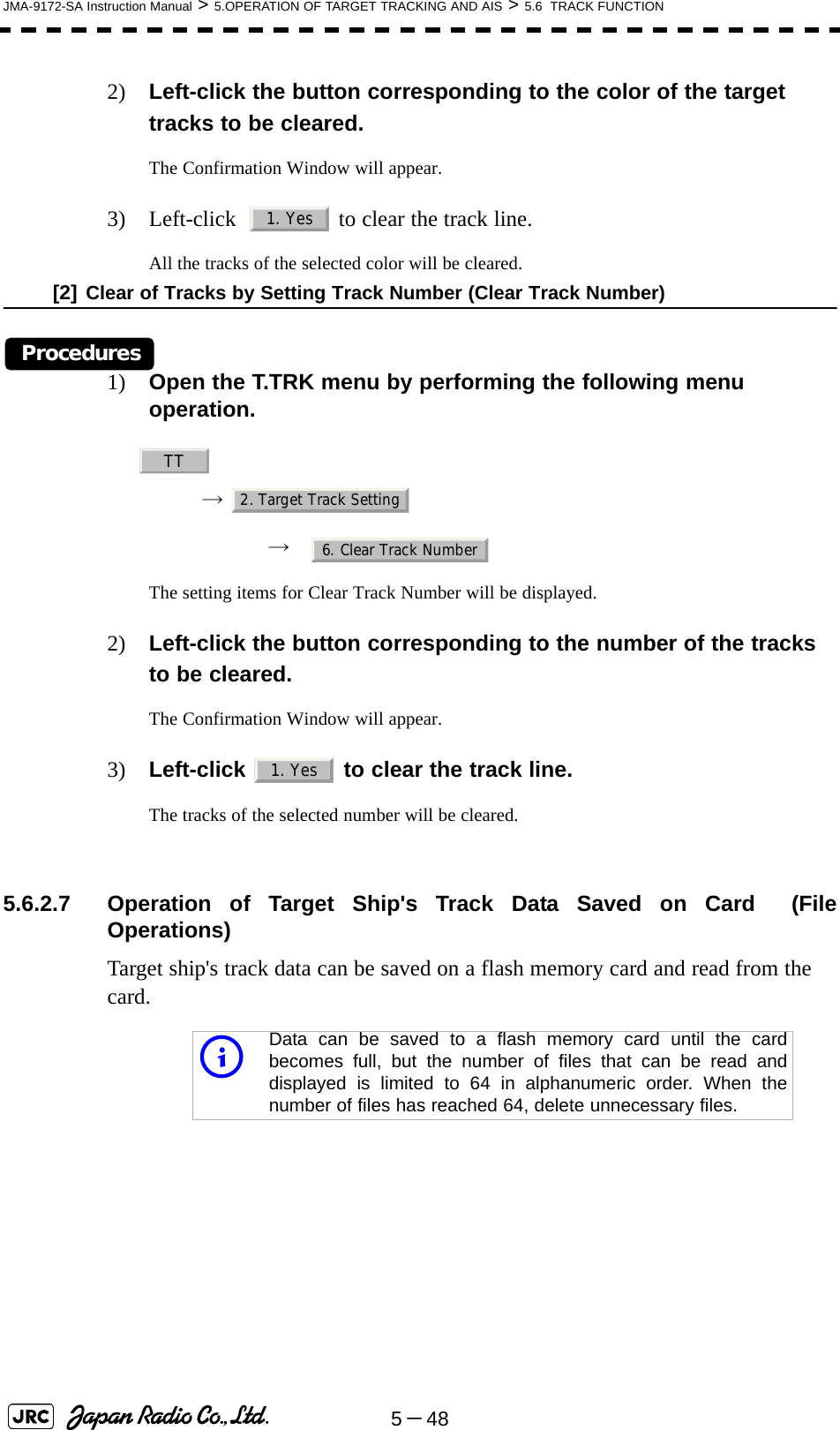 5－48JMA-9172-SA Instruction Manual &gt; 5.OPERATION OF TARGET TRACKING AND AIS &gt; 5.6  TRACK FUNCTION2) Left-click the button corresponding to the color of the target tracks to be cleared.The Confirmation Window will appear.3) Left-click    to clear the track line.All the tracks of the selected color will be cleared.[2] Clear of Tracks by Setting Track Number (Clear Track Number)Procedures1) Open the T.TRK menu by performing the following menu operation.→ → The setting items for Clear Track Number will be displayed.2) Left-click the button corresponding to the number of the tracks to be cleared.The Confirmation Window will appear.3) Left-click   to clear the track line.The tracks of the selected number will be cleared. 5.6.2.7 Operation of Target Ship&apos;s Track Data Saved on Card  (FileOperations)Target ship&apos;s track data can be saved on a flash memory card and read from the card.iData can be saved to a flash memory card until the cardbecomes full, but the number of files that can be read anddisplayed is limited to 64 in alphanumeric order. When thenumber of files has reached 64, delete unnecessary files.1. YesTT2. Target Track Setting6. Clear Track Number1. Yes