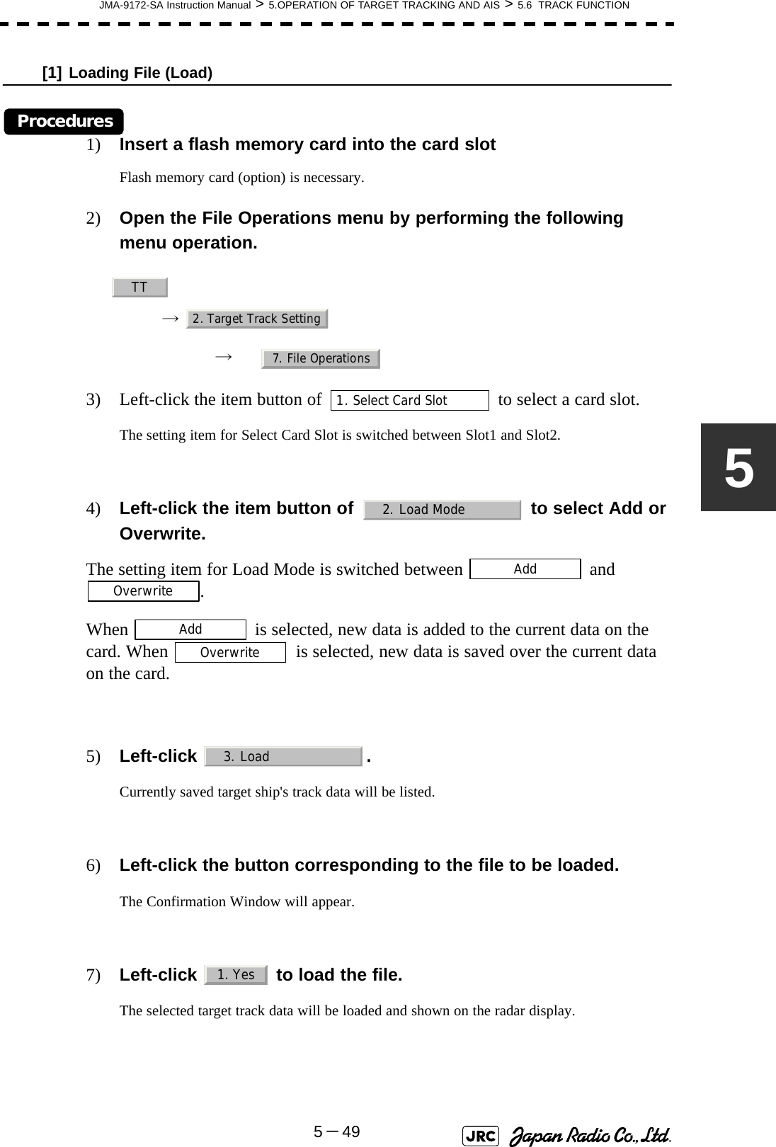 JMA-9172-SA Instruction Manual &gt; 5.OPERATION OF TARGET TRACKING AND AIS &gt; 5.6  TRACK FUNCTION5－495[1] Loading File (Load)Procedures1) Insert a flash memory card into the card slotFlash memory card (option) is necessary.2) Open the File Operations menu by performing the following menu operation.→ → 3) Left-click the item button of   to select a card slot.The setting item for Select Card Slot is switched between Slot1 and Slot2.4) Left-click the item button of   to select Add or Overwrite. The setting item for Load Mode is switched between   and .When   is selected, new data is added to the current data on the card. When   is selected, new data is saved over the current data on the card.5) Left-click .Currently saved target ship&apos;s track data will be listed.6) Left-click the button corresponding to the file to be loaded.The Confirmation Window will appear.7) Left-click   to load the file.The selected target track data will be loaded and shown on the radar display.TT2. Target Track Setting7. File Operations1. Select Card Slot2. Load ModeAddOverwriteAddOverwrite3. Load1. Yes