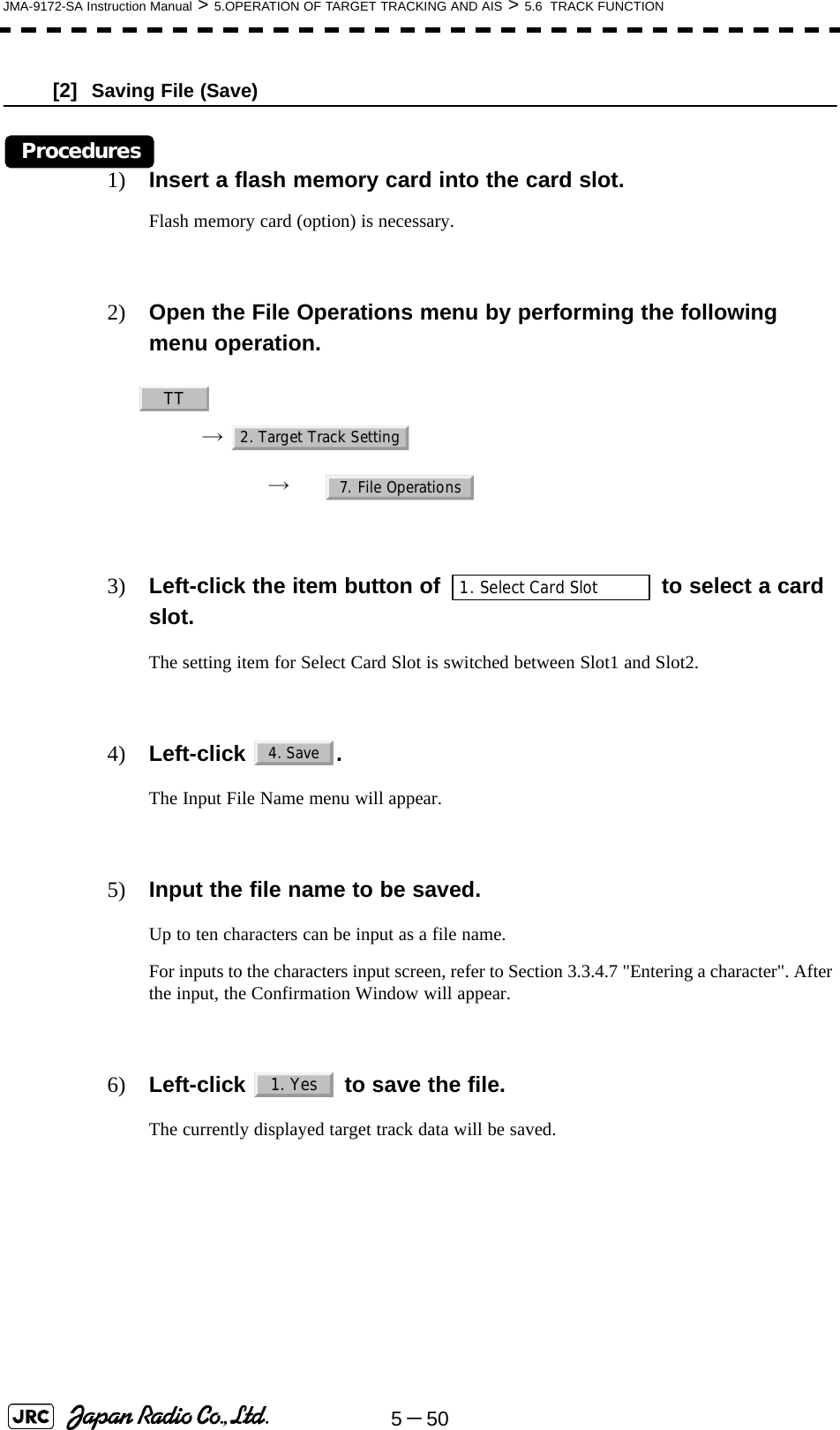 5－50JMA-9172-SA Instruction Manual &gt; 5.OPERATION OF TARGET TRACKING AND AIS &gt; 5.6  TRACK FUNCTION[2]  Saving File (Save)Procedures1) Insert a flash memory card into the card slot.Flash memory card (option) is necessary.2) Open the File Operations menu by performing the following menu operation.→ → 3) Left-click the item button of   to select a card slot.The setting item for Select Card Slot is switched between Slot1 and Slot2.4) Left-click . The Input File Name menu will appear.5) Input the file name to be saved.Up to ten characters can be input as a file name.For inputs to the characters input screen, refer to Section 3.3.4.7 &quot;Entering a character&quot;. After the input, the Confirmation Window will appear.6) Left-click   to save the file.The currently displayed target track data will be saved. TT2. Target Track Setting7. File Operations1. Select Card Slot4. Save1. Yes