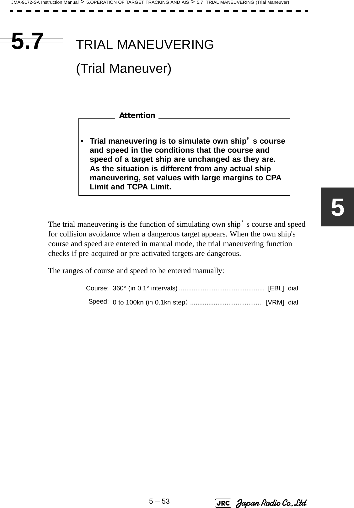 JMA-9172-SA Instruction Manual &gt; 5.OPERATION OF TARGET TRACKING AND AIS &gt; 5.7  TRIAL MANEUVERING (Trial Maneuver)5－5355.7 TRIAL MANEUVERING                  (Trial Maneuver)　　　　　　　　The trial maneuvering is the function of simulating own ship’s course and speed for collision avoidance when a dangerous target appears. When the own ship&apos;s course and speed are entered in manual mode, the trial maneuvering function checks if pre-acquired or pre-activated targets are dangerous.The ranges of course and speed to be entered manually:• Trial maneuvering is to simulate own ship’s course and speed in the conditions that the course and speed of a target ship are unchanged as they are.  As the situation is different from any actual ship maneuvering, set values with large margins to CPA Limit and TCPA Limit.Course: 360° (in 0.1° intervals) ...............................................  [EBL]  dialSpeed: 0 to 100kn (in 0.1kn step）........................................  [VRM]  dialAttention