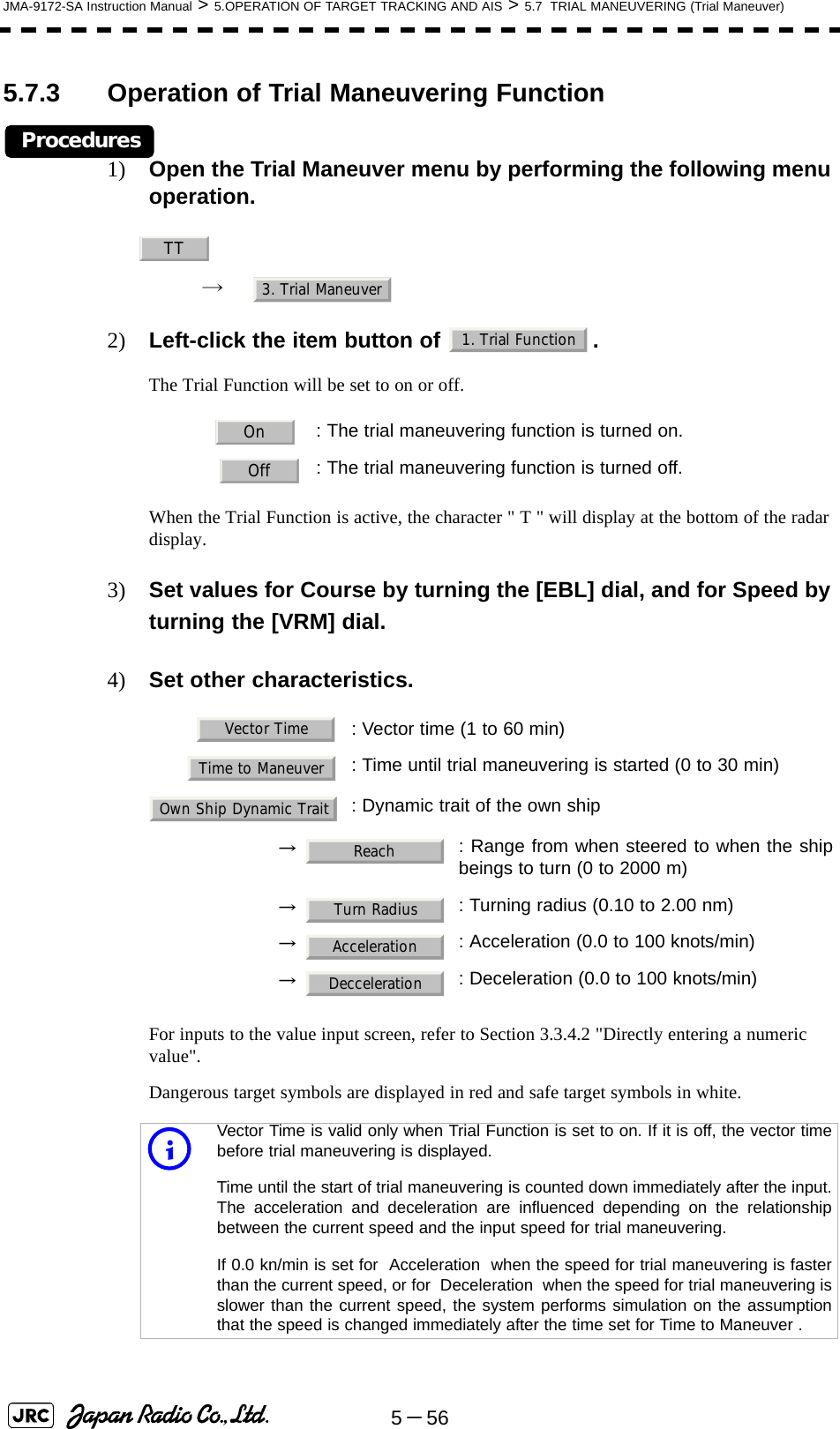 5－56JMA-9172-SA Instruction Manual &gt; 5.OPERATION OF TARGET TRACKING AND AIS &gt; 5.7  TRIAL MANEUVERING (Trial Maneuver)5.7.3 Operation of Trial Maneuvering FunctionProcedures1) Open the Trial Maneuver menu by performing the following menu operation.→ 2) Left-click the item button of  .The Trial Function will be set to on or off.When the Trial Function is active, the character &quot; T &quot; will display at the bottom of the radar display.3) Set values for Course by turning the [EBL] dial, and for Speed by turning the [VRM] dial.4) Set other characteristics.For inputs to the value input screen, refer to Section 3.3.4.2 &quot;Directly entering a numeric value&quot;.Dangerous target symbols are displayed in red and safe target symbols in white.: The trial maneuvering function is turned on.: The trial maneuvering function is turned off.: Vector time (1 to 60 min): Time until trial maneuvering is started (0 to 30 min): Dynamic trait of the own ship→ : Range from when steered to when the shipbeings to turn (0 to 2000 m)→ : Turning radius (0.10 to 2.00 nm)→ : Acceleration (0.0 to 100 knots/min)→ : Deceleration (0.0 to 100 knots/min)iVector Time is valid only when Trial Function is set to on. If it is off, the vector timebefore trial maneuvering is displayed.Time until the start of trial maneuvering is counted down immediately after the input.The acceleration and deceleration are influenced depending on the relationshipbetween the current speed and the input speed for trial maneuvering.If 0.0 kn/min is set for  Acceleration  when the speed for trial maneuvering is fasterthan the current speed, or for  Deceleration  when the speed for trial maneuvering isslower than the current speed, the system performs simulation on the assumptionthat the speed is changed immediately after the time set for Time to Maneuver .TT3. Trial Maneuver1. Trial FunctionOnOffVector TimeTime to ManeuverOwn Ship Dynamic TraitReachTurn RadiusAccelerationDecceleration