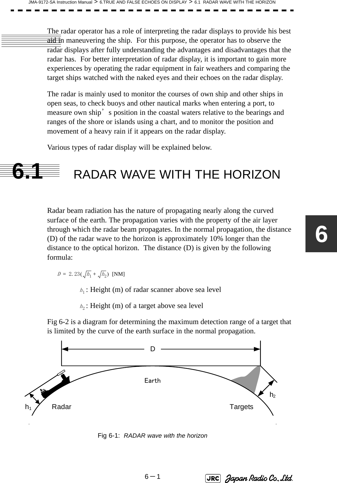 JMA-9172-SA Instruction Manual &gt; 6.TRUE AND FALSE ECHOES ON DISPLAY &gt; 6.1  RADAR WAVE WITH THE HORIZON6－16The radar operator has a role of interpreting the radar displays to provide his best aid in maneuvering the ship.  For this purpose, the operator has to observe the radar displays after fully understanding the advantages and disadvantages that the radar has.  For better interpretation of radar display, it is important to gain more experiences by operating the radar equipment in fair weathers and comparing the target ships watched with the naked eyes and their echoes on the radar display.The radar is mainly used to monitor the courses of own ship and other ships in open seas, to check buoys and other nautical marks when entering a port, to measure own ship’s position in the coastal waters relative to the bearings and ranges of the shore or islands using a chart, and to monitor the position and movement of a heavy rain if it appears on the radar display.Various types of radar display will be explained below.6.1 RADAR WAVE WITH THE HORIZONRadar beam radiation has the nature of propagating nearly along the curved surface of the earth. The propagation varies with the property of the air layer through which the radar beam propagates. In the normal propagation, the distance (D) of the radar wave to the horizon is approximately 10% longer than the distance to the optical horizon.  The distance (D) is given by the following formula: [NM]: Height (m) of radar scanner above sea level: Height (m) of a target above sea levelFig 6-2 is a diagram for determining the maximum detection range of a target that is limited by the curve of the earth surface in the normal propagation.Fig 6-1:  RADAR wave with the horizonD2.23h1h2+()=h1h2DEarthh1h2Radar Targets