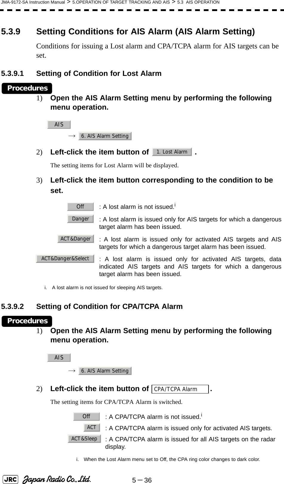 5－36JMA-9172-SA Instruction Manual &gt; 5.OPERATION OF TARGET TRACKING AND AIS &gt; 5.3  AIS OPERATION5.3.9 Setting Conditions for AIS Alarm (AIS Alarm Setting)Conditions for issuing a Lost alarm and CPA/TCPA alarm for AIS targets can be set.5.3.9.1 Setting of Condition for Lost AlarmProcedures1) Open the AIS Alarm Setting menu by performing the following menu operation.→ 2) Left-click the item button of  .The setting items for Lost Alarm will be displayed.3) Left-click the item button corresponding to the condition to be set.5.3.9.2 Setting of Condition for CPA/TCPA AlarmProcedures1) Open the AIS Alarm Setting menu by performing the following menu operation.→ 2) Left-click the item button of  .The setting items for CPA/TCPA Alarm is switched.: A lost alarm is not issued.ii. A lost alarm is not issued for sleeping AIS targets.: A lost alarm is issued only for AIS targets for which a dangeroustarget alarm has been issued.: A lost alarm is issued only for activated AIS targets and AIStargets for which a dangerous target alarm has been issued.: A lost alarm is issued only for activated AIS targets, dataindicated AIS targets and AIS targets for which a dangeroustarget alarm has been issued.: A CPA/TCPA alarm is not issued.ii. When the Lost Alarm menu set to Off, the CPA ring color changes to dark color.: A CPA/TCPA alarm is issued only for activated AIS targets.: A CPA/TCPA alarm is issued for all AIS targets on the radardisplay. AIS6. AIS Alarm Setting1. Lost AlarmOffDangerACT&amp;DangerACT&amp;Danger&amp;SelectAIS6. AIS Alarm SettingCPA/TCPA AlarmOffACTACT&amp;Sleep