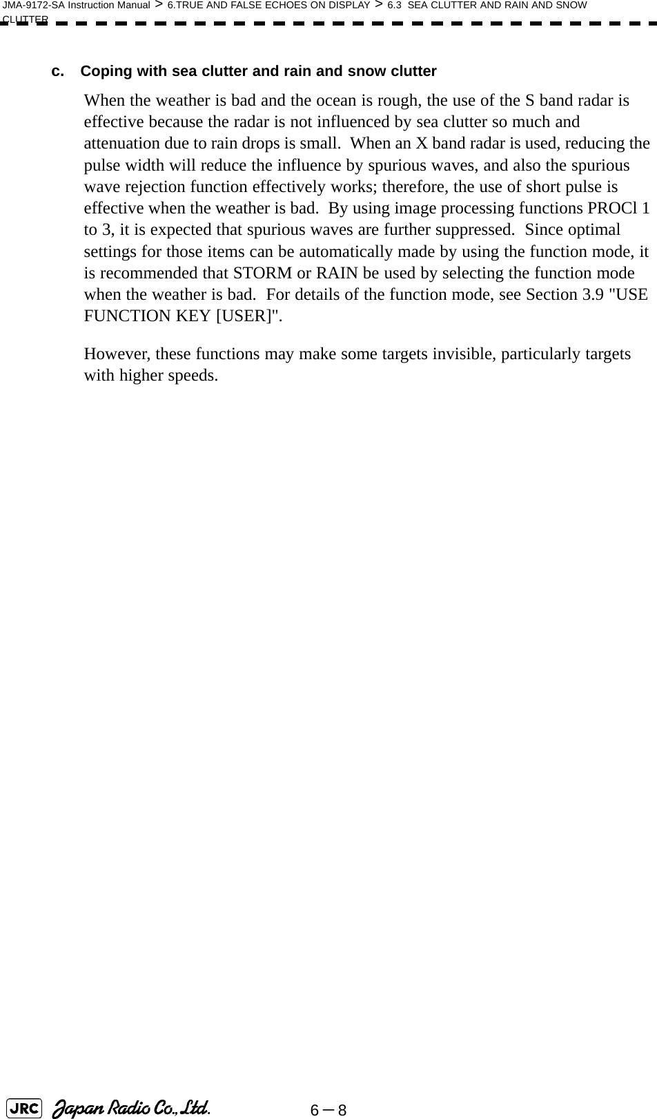 6－8JMA-9172-SA Instruction Manual &gt; 6.TRUE AND FALSE ECHOES ON DISPLAY &gt; 6.3  SEA CLUTTER AND RAIN AND SNOW CLUTTERc.  Coping with sea clutter and rain and snow clutterWhen the weather is bad and the ocean is rough, the use of the S band radar is effective because the radar is not influenced by sea clutter so much and attenuation due to rain drops is small.  When an X band radar is used, reducing the pulse width will reduce the influence by spurious waves, and also the spurious wave rejection function effectively works; therefore, the use of short pulse is effective when the weather is bad.  By using image processing functions PROCl 1 to 3, it is expected that spurious waves are further suppressed.  Since optimal settings for those items can be automatically made by using the function mode, it is recommended that STORM or RAIN be used by selecting the function mode when the weather is bad.  For details of the function mode, see Section 3.9 &quot;USE FUNCTION KEY [USER]&quot;.However, these functions may make some targets invisible, particularly targets with higher speeds. 