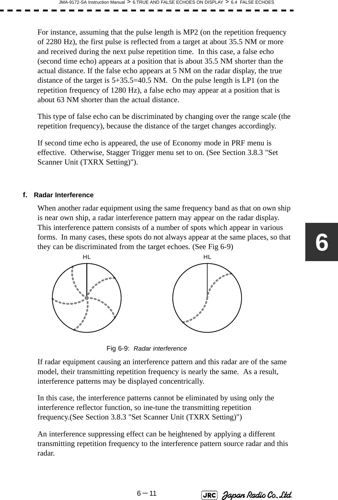 JMA-9172-SA Instruction Manual &gt; 6.TRUE AND FALSE ECHOES ON DISPLAY &gt; 6.4  FALSE ECHOES6－116For instance, assuming that the pulse length is MP2 (on the repetition frequency of 2280 Hz), the first pulse is reflected from a target at about 35.5 NM or more and received during the next pulse repetition time.  In this case, a false echo (second time echo) appears at a position that is about 35.5 NM shorter than the actual distance. If the false echo appears at 5 NM on the radar display, the true distance of the target is 5+35.5=40.5 NM.  On the pulse length is LP1 (on the repetition frequency of 1280 Hz), a false echo may appear at a position that is about 63 NM shorter than the actual distance.This type of false echo can be discriminated by changing over the range scale (the repetition frequency), because the distance of the target changes accordingly.If second time echo is appeared, the use of Economy mode in PRF menu is effective.  Otherwise, Stagger Trigger menu set to on. (See Section 3.8.3 &quot;Set Scanner Unit (TXRX Setting)&quot;).f. Radar InterferenceWhen another radar equipment using the same frequency band as that on own ship is near own ship, a radar interference pattern may appear on the radar display.  This interference pattern consists of a number of spots which appear in various forms.  In many cases, these spots do not always appear at the same places, so that they can be discriminated from the target echoes. (See Fig 6-9)Fig 6-9:  Radar interferenceIf radar equipment causing an interference pattern and this radar are of the same model, their transmitting repetition frequency is nearly the same.  As a result, interference patterns may be displayed concentrically.In this case, the interference patterns cannot be eliminated by using only the interference reflector function, so ine-tune the transmitting repetition frequency.(See Section 3.8.3 &quot;Set Scanner Unit (TXRX Setting)&quot;)An interference suppressing effect can be heightened by applying a different transmitting repetition frequency to the interference pattern source radar and this radar.HL HL