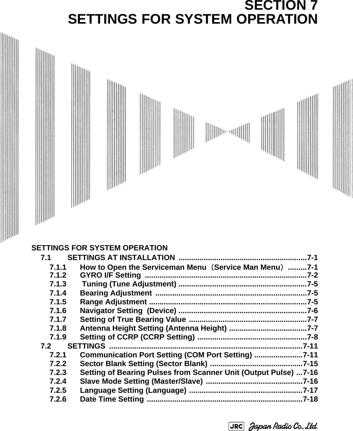 SETTINGS FOR SYSTEM OPERATION7.1 SETTINGS AT INSTALLATION  .............................................................7-17.1.1 How to Open the Serviceman Menu（Service Man Menu） .........7-17.1.2 GYRO I/F Setting  .............................................................................7-27.1.3  Tuning (Tune Adjustment) .............................................................7-57.1.4 Bearing Adjustment  ........................................................................7-57.1.5 Range Adjustment ...........................................................................7-57.1.6 Navigator Setting  (Device) .............................................................7-67.1.7 Setting of True Bearing Value ........................................................7-77.1.8 Antenna Height Setting (Antenna Height) .....................................7-77.1.9 Setting of CCRP (CCRP Setting) ....................................................7-87.2 SETTINGS ............................................................................................7-117.2.1 Communication Port Setting (COM Port Setting) .......................7-117.2.2 Sector Blank Setting (Sector Blank) ............................................7-157.2.3 Setting of Bearing Pulses from Scanner Unit (Output Pulse) ...7-167.2.4 Slave Mode Setting (Master/Slave) ..............................................7-167.2.5 Language Setting (Language) ......................................................7-177.2.6 Date Time Setting ..........................................................................7-18SECTION 7SETTINGS FOR SYSTEM OPERATION