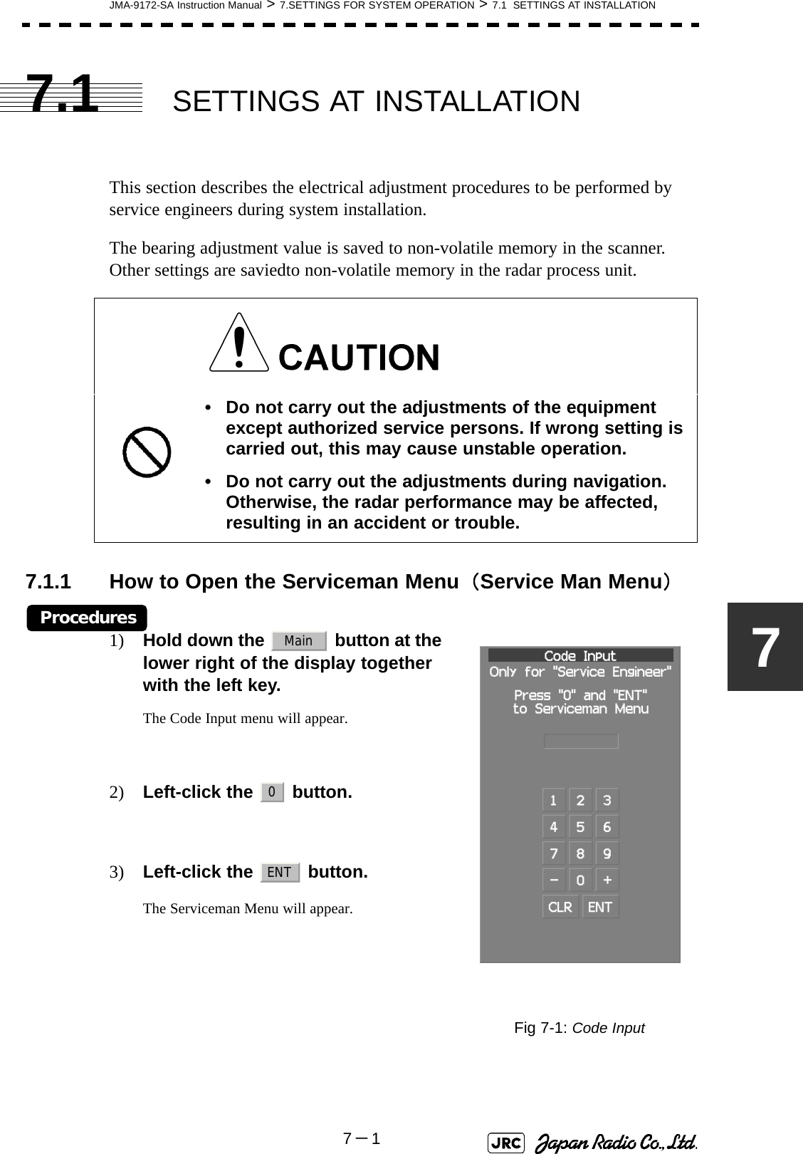 JMA-9172-SA Instruction Manual &gt; 7.SETTINGS FOR SYSTEM OPERATION &gt; 7.1  SETTINGS AT INSTALLATION7－177.1 SETTINGS AT INSTALLATIONThis section describes the electrical adjustment procedures to be performed by service engineers during system installation.The bearing adjustment value is saved to non-volatile memory in the scanner. Other settings are saviedto non-volatile memory in the radar process unit.7.1.1 How to Open the Serviceman Menu（Service Man Menu）Procedures1) Hold down the   button at the lower right of the display together with the left key.The Code Input menu will appear.2) Left-click the   button. 3) Left-click the   button.The Serviceman Menu will appear.• Do not carry out the adjustments of the equipment except authorized service persons. If wrong setting is carried out, this may cause unstable operation.• Do not carry out the adjustments during navigation. Otherwise, the radar performance may be affected, resulting in an accident or trouble.Fig 7-1: Code InputMain0ENT