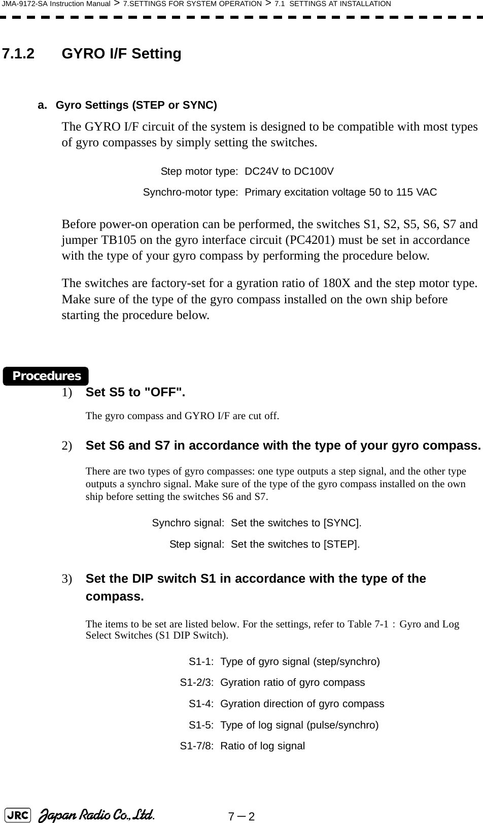 7－2JMA-9172-SA Instruction Manual &gt; 7.SETTINGS FOR SYSTEM OPERATION &gt; 7.1  SETTINGS AT INSTALLATION7.1.2 GYRO I/F Settinga. Gyro Settings (STEP or SYNC)The GYRO I/F circuit of the system is designed to be compatible with most types of gyro compasses by simply setting the switches.Before power-on operation can be performed, the switches S1, S2, S5, S6, S7 and jumper TB105 on the gyro interface circuit (PC4201) must be set in accordance with the type of your gyro compass by performing the procedure below. The switches are factory-set for a gyration ratio of 180X and the step motor type. Make sure of the type of the gyro compass installed on the own ship before starting the procedure below.Procedures1) Set S5 to &quot;OFF&quot;.The gyro compass and GYRO I/F are cut off.2) Set S6 and S7 in accordance with the type of your gyro compass.There are two types of gyro compasses: one type outputs a step signal, and the other type outputs a synchro signal. Make sure of the type of the gyro compass installed on the own ship before setting the switches S6 and S7.3) Set the DIP switch S1 in accordance with the type of the compass.The items to be set are listed below. For the settings, refer to Table 7-1： Gyro and Log Select Switches (S1 DIP Switch).Step motor type: DC24V to DC100VSynchro-motor type: Primary excitation voltage 50 to 115 VACSynchro signal: Set the switches to [SYNC].Step signal: Set the switches to [STEP].S1-1: Type of gyro signal (step/synchro)S1-2/3: Gyration ratio of gyro compassS1-4: Gyration direction of gyro compassS1-5: Type of log signal (pulse/synchro)S1-7/8: Ratio of log signal