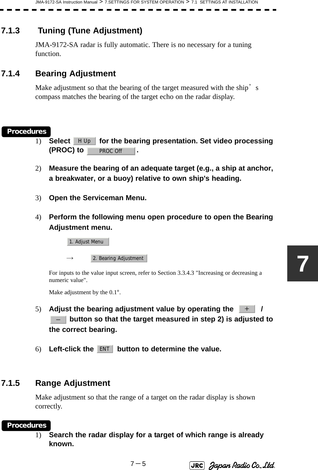 JMA-9172-SA Instruction Manual &gt; 7.SETTINGS FOR SYSTEM OPERATION &gt; 7.1  SETTINGS AT INSTALLATION7－577.1.3  Tuning (Tune Adjustment)JMA-9172-SA radar is fully automatic. There is no necessary for a tuning function.7.1.4 Bearing AdjustmentMake adjustment so that the bearing of the target measured with the ship’s compass matches the bearing of the target echo on the radar display.Procedures1) Select   for the bearing presentation. Set video processing (PROC) to  .2) Measure the bearing of an adequate target (e.g., a ship at anchor, a breakwater, or a buoy) relative to own ship&apos;s heading.3) Open the Serviceman Menu.4) Perform the following menu open procedure to open the Bearing Adjustment menu.　　 →　For inputs to the value input screen, refer to Section 3.3.4.3 &quot;Increasing or decreasing a numeric value&quot;.Make adjustment by the 0.1°.5) Adjust the bearing adjustment value by operating the     /  button so that the target measured in step 2) is adjusted to the correct bearing.6) Left-click the   button to determine the value.7.1.5 Range AdjustmentMake adjustment so that the range of a target on the radar display is shown correctly.Procedures1) Search the radar display for a target of which range is already known.H UpPROC Off1. Adjust Menu2. Bearing Adjustment＋－ENT