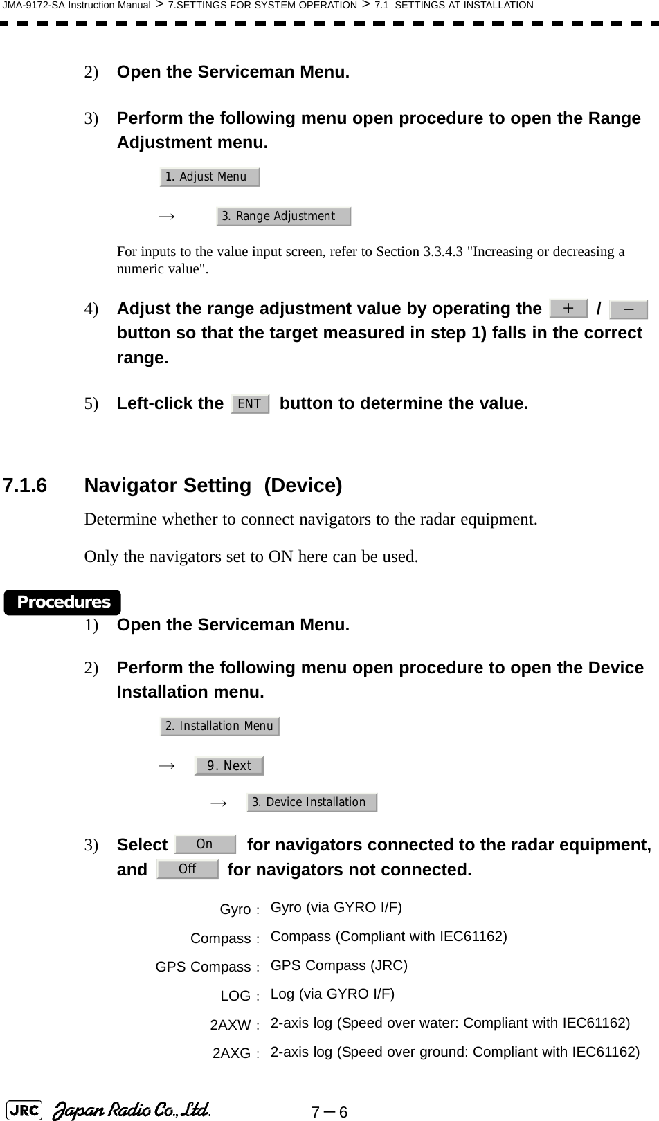 7－6JMA-9172-SA Instruction Manual &gt; 7.SETTINGS FOR SYSTEM OPERATION &gt; 7.1  SETTINGS AT INSTALLATION2) Open the Serviceman Menu.3) Perform the following menu open procedure to open the Range Adjustment menu.　　 →　For inputs to the value input screen, refer to Section 3.3.4.3 &quot;Increasing or decreasing a numeric value&quot;.4) Adjust the range adjustment value by operating the   /   button so that the target measured in step 1) falls in the correct range.5) Left-click the   button to determine the value. 7.1.6 Navigator Setting  (Device)Determine whether to connect navigators to the radar equipment.Only the navigators set to ON here can be used.Procedures1) Open the Serviceman Menu.2) Perform the following menu open procedure to open the Device Installation menu.　　 →　　　 →　3) Select  for navigators connected to the radar equipment, and   for navigators not connected. Gyro：Gyro (via GYRO I/F)Compass：Compass (Compliant with IEC61162)GPS Compass：GPS Compass (JRC)LOG：Log (via GYRO I/F)2AXW：2-axis log (Speed over water: Compliant with IEC61162)2AXG：2-axis log (Speed over ground: Compliant with IEC61162)1. Adjust Menu3. Range Adjustment＋－ENT2. Installation Menu9. Next3. Device InstallationOnOff