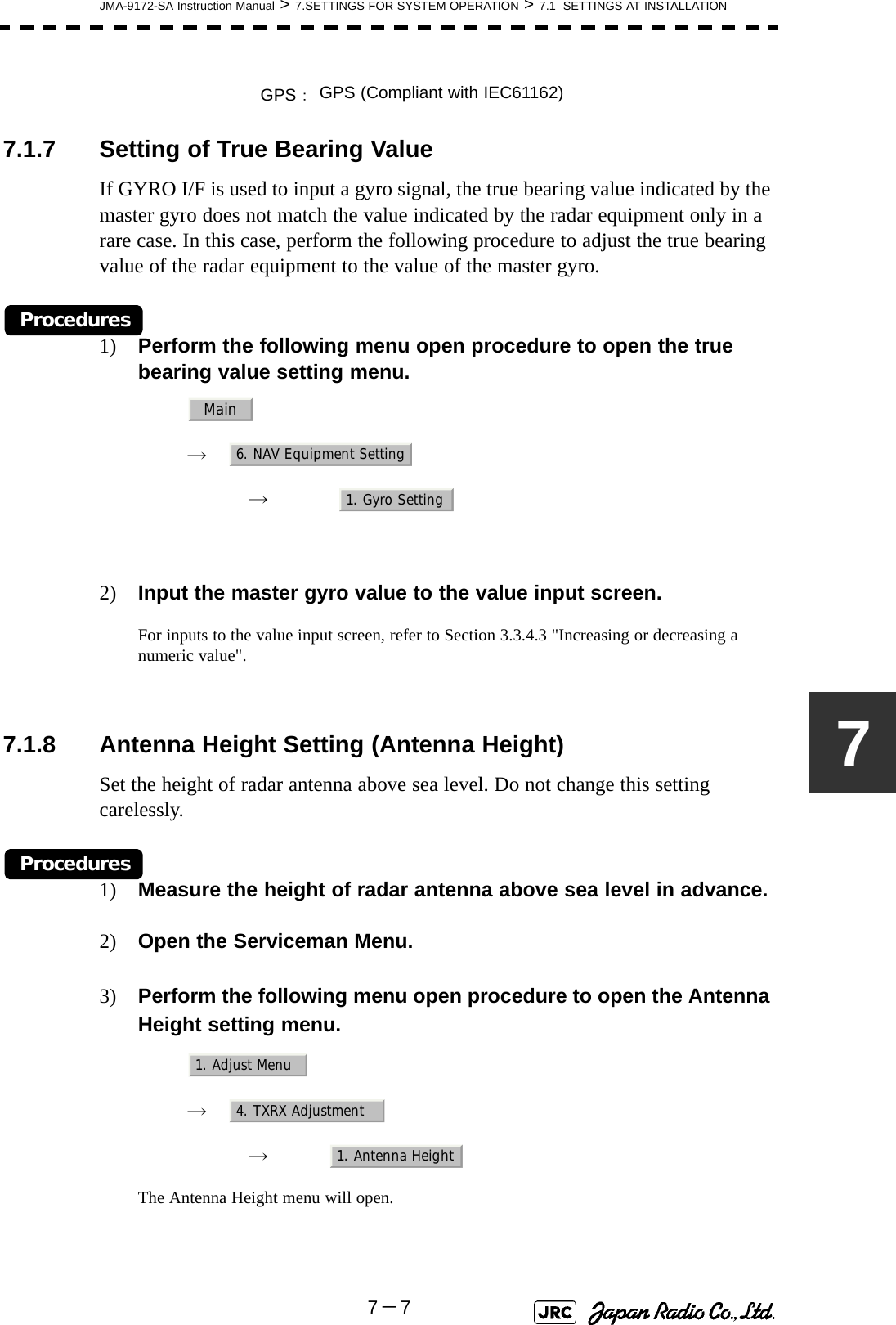 JMA-9172-SA Instruction Manual &gt; 7.SETTINGS FOR SYSTEM OPERATION &gt; 7.1  SETTINGS AT INSTALLATION7－777.1.7 Setting of True Bearing ValueIf GYRO I/F is used to input a gyro signal, the true bearing value indicated by the master gyro does not match the value indicated by the radar equipment only in a rare case. In this case, perform the following procedure to adjust the true bearing value of the radar equipment to the value of the master gyro.Procedures1) Perform the following menu open procedure to open the true bearing value setting menu.　　 →　　　 →　2) Input the master gyro value to the value input screen.For inputs to the value input screen, refer to Section 3.3.4.3 &quot;Increasing or decreasing a numeric value&quot;. 7.1.8 Antenna Height Setting (Antenna Height)Set the height of radar antenna above sea level. Do not change this setting carelessly.Procedures1) Measure the height of radar antenna above sea level in advance.2) Open the Serviceman Menu.3) Perform the following menu open procedure to open the Antenna Height setting menu.　　 →　　　 →　The Antenna Height menu will open.GPS：GPS (Compliant with IEC61162)Main6. NAV Equipment Setting1. Gyro Setting1. Adjust Menu4. TXRX Adjustment1. Antenna Height