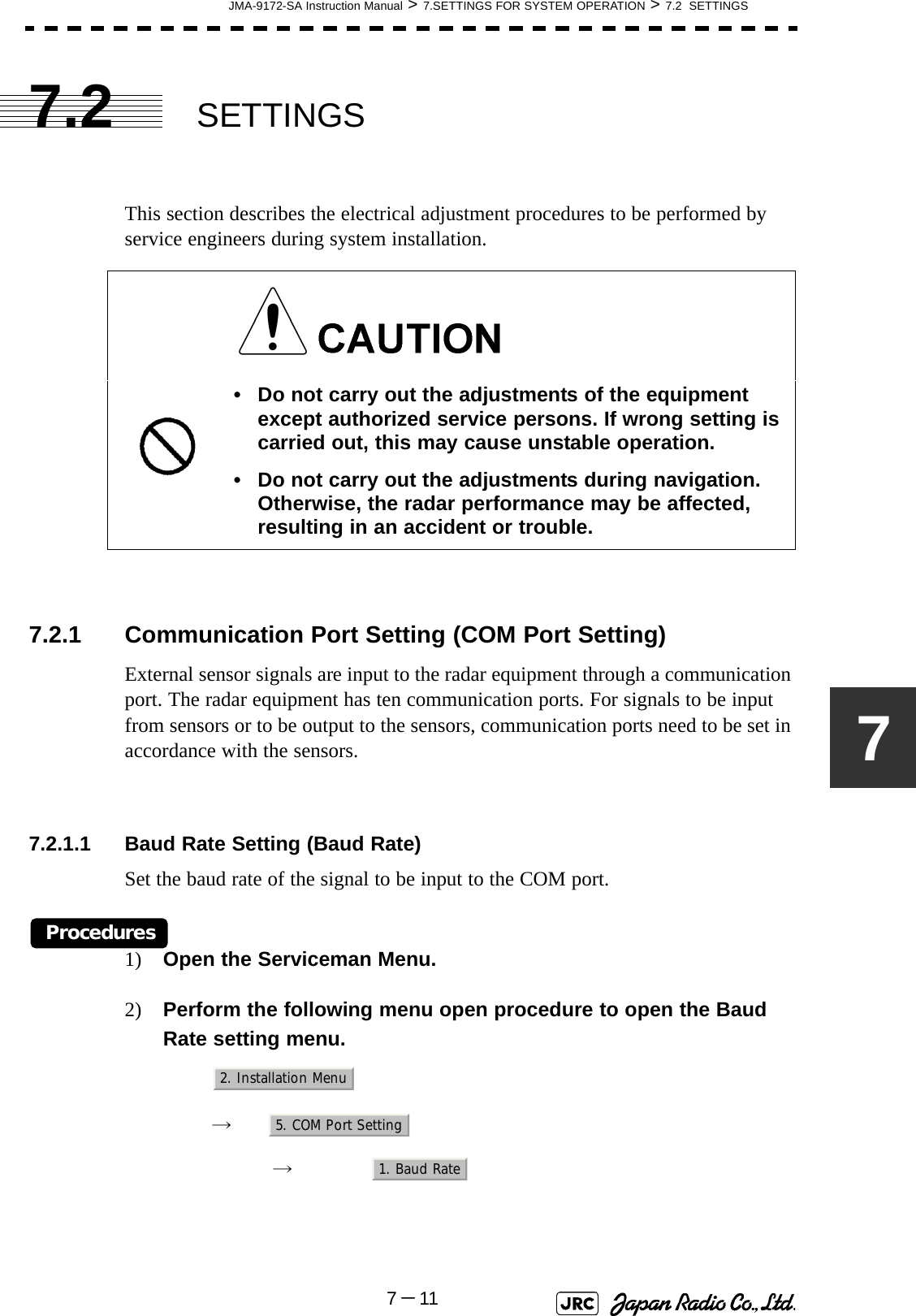 JMA-9172-SA Instruction Manual &gt; 7.SETTINGS FOR SYSTEM OPERATION &gt; 7.2  SETTINGS7－1177.2 SETTINGSThis section describes the electrical adjustment procedures to be performed by service engineers during system installation.7.2.1 Communication Port Setting (COM Port Setting)External sensor signals are input to the radar equipment through a communication port. The radar equipment has ten communication ports. For signals to be input from sensors or to be output to the sensors, communication ports need to be set in accordance with the sensors.7.2.1.1 Baud Rate Setting (Baud Rate)Set the baud rate of the signal to be input to the COM port.Procedures1) Open the Serviceman Menu.2) Perform the following menu open procedure to open the Baud Rate setting menu.　　 →　　　 →　• Do not carry out the adjustments of the equipment except authorized service persons. If wrong setting is carried out, this may cause unstable operation.• Do not carry out the adjustments during navigation. Otherwise, the radar performance may be affected, resulting in an accident or trouble.2. Installation Menu5. COM Port Setting1. Baud Rate