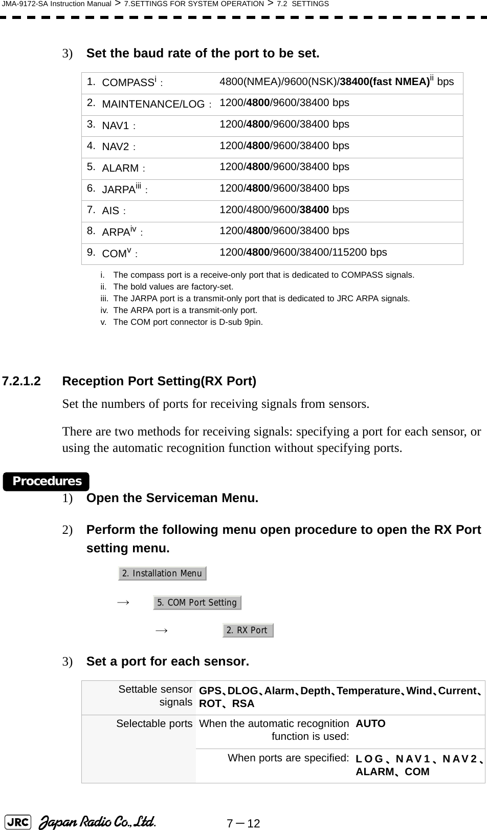 7－12JMA-9172-SA Instruction Manual &gt; 7.SETTINGS FOR SYSTEM OPERATION &gt; 7.2  SETTINGS3) Set the baud rate of the port to be set.7.2.1.2 Reception Port Setting(RX Port)Set the numbers of ports for receiving signals from sensors.There are two methods for receiving signals: specifying a port for each sensor, or using the automatic recognition function without specifying ports.Procedures1) Open the Serviceman Menu.2) Perform the following menu open procedure to open the RX Port setting menu.　　 →　　　 →　3) Set a port for each sensor. 1. COMPASSi：i. The compass port is a receive-only port that is dedicated to COMPASS signals.4800(NMEA)/9600(NSK)/38400(fast NMEA)ii bpsii. The bold values are factory-set.2. MAINTENANCE/LOG：1200/4800/9600/38400 bps3. NAV1：1200/4800/9600/38400 bps4. NAV2：1200/4800/9600/38400 bps5. ALARM：1200/4800/9600/38400 bps6. JARPAiii：iii. The JARPA port is a transmit-only port that is dedicated to JRC ARPA signals.1200/4800/9600/38400 bps7. AIS：1200/4800/9600/38400 bps8. ARPAiv：iv. The ARPA port is a transmit-only port.1200/4800/9600/38400 bps9. COMv：v. The COM port connector is D-sub 9pin.1200/4800/9600/38400/115200 bpsSettable sensorsignals GPS、DLOG、Alarm、Depth、Temperature、Wind、Current、ROT、RSASelectable ports When the automatic recognitionfunction is used: AUTOWhen ports are specified: LOG、NAV1、NAV2、ALARM、COM2. Installation Menu5. COM Port Setting2. RX Port