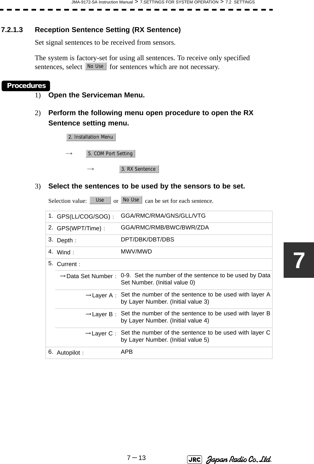 JMA-9172-SA Instruction Manual &gt; 7.SETTINGS FOR SYSTEM OPERATION &gt; 7.2  SETTINGS7－1377.2.1.3 Reception Sentence Setting (RX Sentence)Set signal sentences to be received from sensors.The system is factory-set for using all sentences. To receive only specified sentences, select   for sentences which are not necessary.Procedures1) Open the Serviceman Menu.2) Perform the following menu open procedure to open the RX Sentence setting menu.　　 →　　　 →　3) Select the sentences to be used by the sensors to be set.Selection value:   or   can be set for each sentence.1. GPS(LL/COG/SOG)：GGA/RMC/RMA/GNS/GLL/VTG2. GPS(WPT/Time)：GGA/RMC/RMB/BWC/BWR/ZDA3. Depth：DPT/DBK/DBT/DBS4. Wind：MWV/MWD5. Current：→Data Set Number：0-9.  Set the number of the sentence to be used by DataSet Number. (Initial value 0)→Layer A：Set the number of the sentence to be used with layer Aby Layer Number. (Initial value 3)→Layer B：Set the number of the sentence to be used with layer Bby Layer Number. (Initial value 4)→Layer C：Set the number of the sentence to be used with layer Cby Layer Number. (Initial value 5)6. Autopilot：APBNo Use2. Installation Menu5. COM Port Setting3. RX SentenceUseNo Use