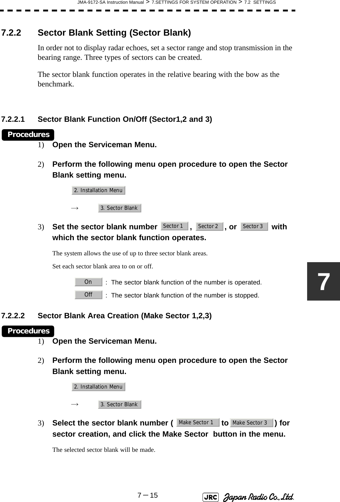 JMA-9172-SA Instruction Manual &gt; 7.SETTINGS FOR SYSTEM OPERATION &gt; 7.2  SETTINGS7－1577.2.2 Sector Blank Setting (Sector Blank)In order not to display radar echoes, set a sector range and stop transmission in the bearing range. Three types of sectors can be created.The sector blank function operates in the relative bearing with the bow as the benchmark.7.2.2.1 Sector Blank Function On/Off (Sector1,2 and 3)Procedures1) Open the Serviceman Menu.2) Perform the following menu open procedure to open the Sector Blank setting menu.　　 →　3) Set the sector blank number  ,  , or   with which the sector blank function operates.The system allows the use of up to three sector blank areas.Set each sector blank area to on or off.7.2.2.2 Sector Blank Area Creation (Make Sector 1,2,3)Procedures1) Open the Serviceman Menu.2) Perform the following menu open procedure to open the Sector Blank setting menu.　　 →　3) Select the sector blank number (  to ) for sector creation, and click the Make Sector  button in the menu.The selected sector blank will be made.   : The sector blank function of the number is operated.   : The sector blank function of the number is stopped.2. Installation Menu3. Sector BlankSector 1 Sector 2 Sector 3OnOff2. Installation Menu3. Sector BlankMake Sector 1 Make Sector 3