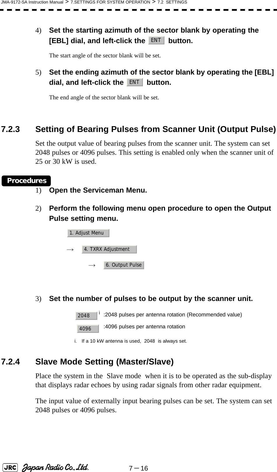 7－16JMA-9172-SA Instruction Manual &gt; 7.SETTINGS FOR SYSTEM OPERATION &gt; 7.2  SETTINGS4) Set the starting azimuth of the sector blank by operating the [EBL] dial, and left-click the   button. The start angle of the sector blank will be set.5) Set the ending azimuth of the sector blank by operating the [EBL] dial, and left-click the   button.The end angle of the sector blank will be set.7.2.3 Setting of Bearing Pulses from Scanner Unit (Output Pulse)Set the output value of bearing pulses from the scanner unit. The system can set 2048 pulses or 4096 pulses. This setting is enabled only when the scanner unit of 25 or 30 kW is used.Procedures1) Open the Serviceman Menu.2) Perform the following menu open procedure to open the Output Pulse setting menu.　　 →　　　 →　3) Set the number of pulses to be output by the scanner unit. 7.2.4 Slave Mode Setting (Master/Slave)Place the system in the  Slave mode  when it is to be operated as the sub-display that displays radar echoes by using radar signals from other radar equipment.The input value of externally input bearing pulses can be set. The system can set 2048 pulses or 4096 pulses.ii. If a 10 kW antenna is used,  2048  is always set.:2048 pulses per antenna rotation (Recommended value):4096 pulses per antenna rotationENTENT1. Adjust Menu4. TXRX Adjustment6. Output Pulse20484096