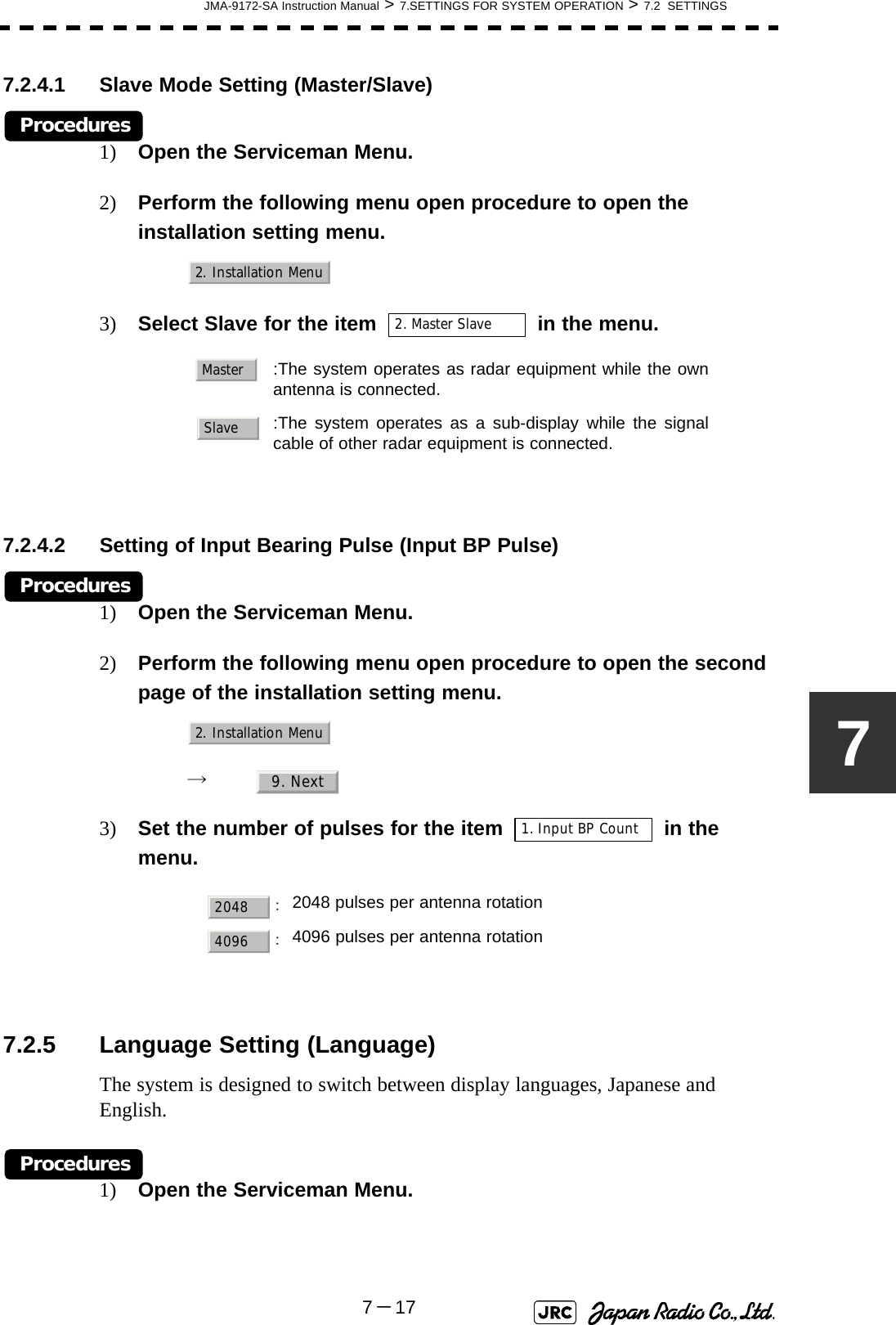 JMA-9172-SA Instruction Manual &gt; 7.SETTINGS FOR SYSTEM OPERATION &gt; 7.2  SETTINGS7－1777.2.4.1 Slave Mode Setting (Master/Slave)Procedures1) Open the Serviceman Menu.2) Perform the following menu open procedure to open the installation setting menu.3) Select Slave for the item   in the menu.7.2.4.2 Setting of Input Bearing Pulse (Input BP Pulse)Procedures1) Open the Serviceman Menu.2) Perform the following menu open procedure to open the second page of the installation setting menu.→  3) Set the number of pulses for the item   in the menu. 7.2.5 Language Setting (Language)The system is designed to switch between display languages, Japanese and English.Procedures1) Open the Serviceman Menu.  :The system operates as radar equipment while the ownantenna is connected.:The system operates as a sub-display while the signalcable of other radar equipment is connected.：2048 pulses per antenna rotation：4096 pulses per antenna rotation2. Installation Menu2. Master SlaveMasterSlave2. Installation Menu9. Next1. Input BP Count20484096