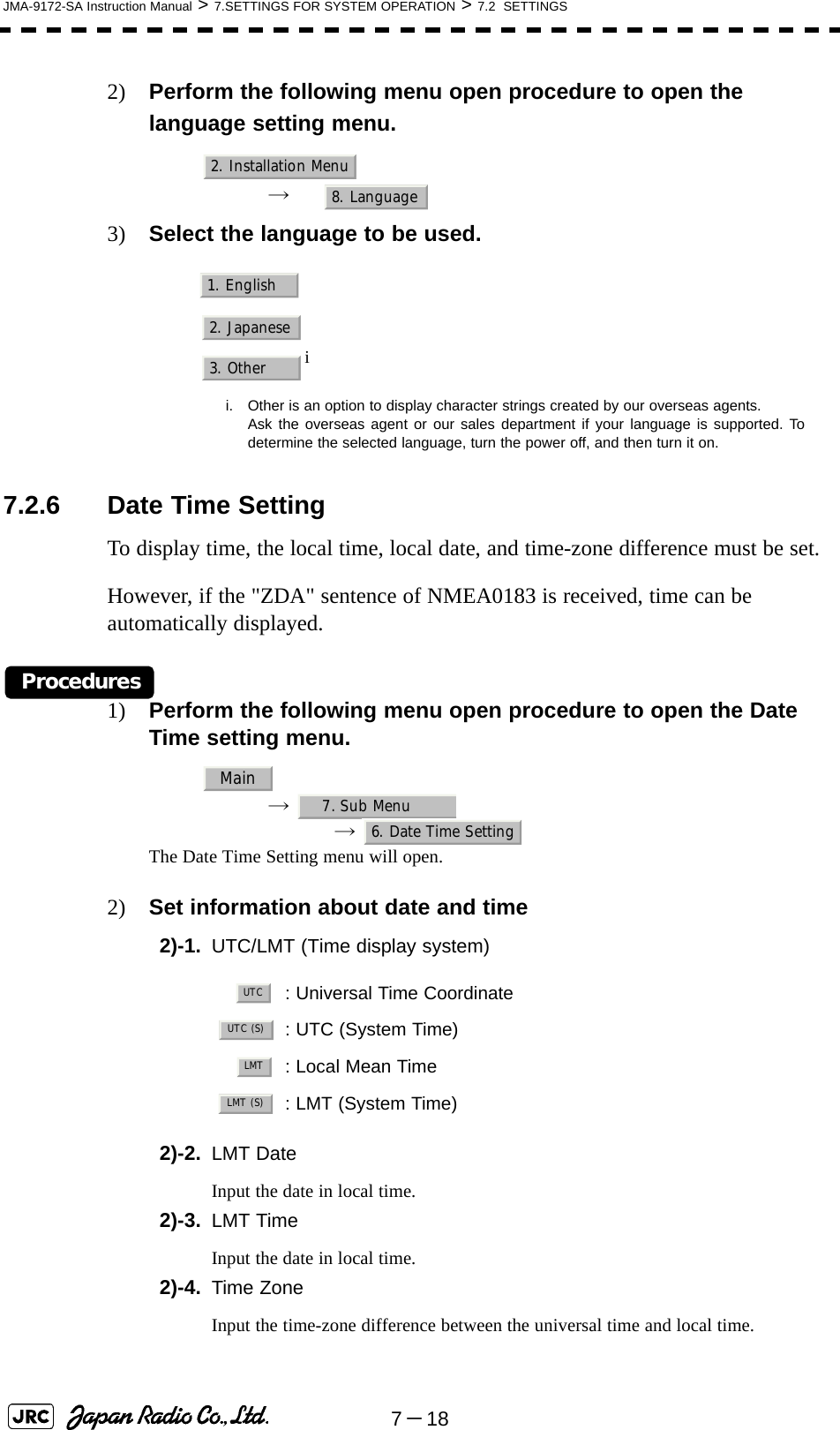 7－18JMA-9172-SA Instruction Manual &gt; 7.SETTINGS FOR SYSTEM OPERATION &gt; 7.2  SETTINGS2) Perform the following menu open procedure to open the language setting menu.→  3) Select the language to be used.7.2.6 Date Time SettingTo display time, the local time, local date, and time-zone difference must be set.However, if the &quot;ZDA&quot; sentence of NMEA0183 is received, time can be automatically displayed.Procedures1) Perform the following menu open procedure to open the Date Time setting menu.→  →  The Date Time Setting menu will open.2) Set information about date and time2)-1. UTC/LMT (Time display system)2)-2. LMT DateInput the date in local time.2)-3. LMT TimeInput the date in local time.2)-4. Time ZoneInput the time-zone difference between the universal time and local time.ii. Other is an option to display character strings created by our overseas agents.Ask the overseas agent or our sales department if your language is supported. Todetermine the selected language, turn the power off, and then turn it on.: Universal Time Coordinate: UTC (System Time): Local Mean Time: LMT (System Time)2. Installation Menu8. Language1. English2. Japanese3. OtherMain7. Sub Menu6. Date Time SettingUTCUTC (S)LMTLMT (S)