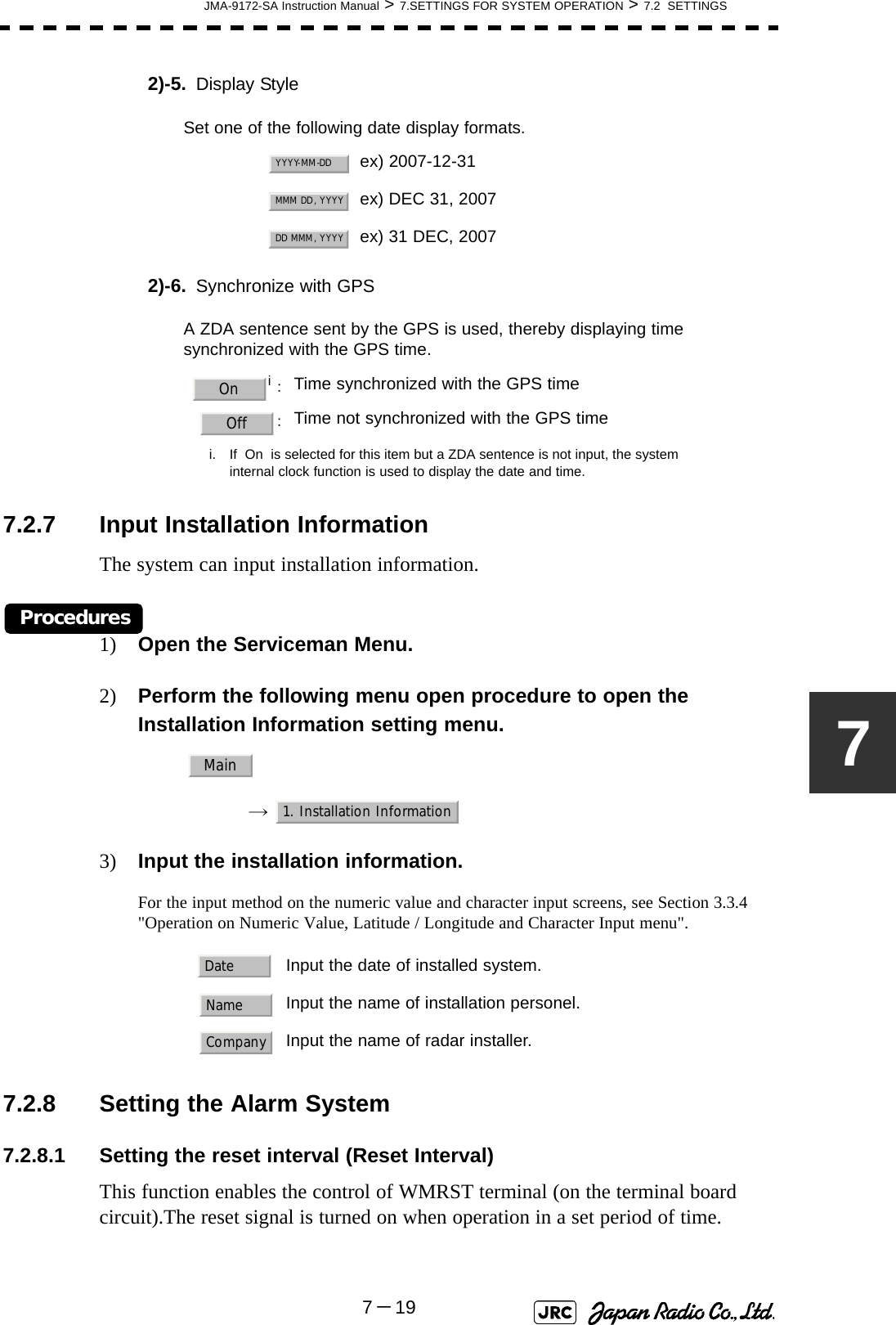 JMA-9172-SA Instruction Manual &gt; 7.SETTINGS FOR SYSTEM OPERATION &gt; 7.2  SETTINGS7－1972)-5. Display Style2)-6. Synchronize with GPS7.2.7 Input Installation InformationThe system can input installation information.Procedures1) Open the Serviceman Menu.2) Perform the following menu open procedure to open the Installation Information setting menu.→  3) Input the installation information.For the input method on the numeric value and character input screens, see Section 3.3.4 &quot;Operation on Numeric Value, Latitude / Longitude and Character Input menu&quot;. 7.2.8 Setting the Alarm System7.2.8.1 Setting the reset interval (Reset Interval)This function enables the control of WMRST terminal (on the terminal board circuit).The reset signal is turned on when operation in a set period of time.Set one of the following date display formats.ex) 2007-12-31ex) DEC 31, 2007ex) 31 DEC, 2007A ZDA sentence sent by the GPS is used, thereby displaying time synchronized with the GPS time.i：i. If  On  is selected for this item but a ZDA sentence is not input, the systeminternal clock function is used to display the date and time.Time synchronized with the GPS time：Time not synchronized with the GPS timeInput the date of installed system.Input the name of installation personel.Input the name of radar installer.YYYY-MM-DDMMM DD, YYYYDD MMM, YYYYOnOffMain1. Installation InformationDateNameCompany