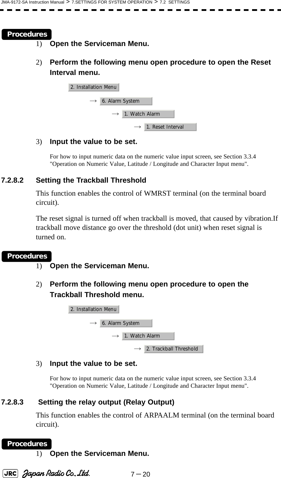 7－20JMA-9172-SA Instruction Manual &gt; 7.SETTINGS FOR SYSTEM OPERATION &gt; 7.2  SETTINGSProcedures1) Open the Serviceman Menu.2) Perform the following menu open procedure to open the Reset Interval menu.→  →  →  3) Input the value to be set.For how to input numeric data on the numeric value input screen, see Section 3.3.4 &quot;Operation on Numeric Value, Latitude / Longitude and Character Input menu&quot;.7.2.8.2 Setting the Trackball ThresholdThis function enables the control of WMRST terminal (on the terminal board circuit).The reset signal is turned off when trackball is moved, that caused by vibration.If trackball move distance go over the threshold (dot unit) when reset signal is turned on.Procedures1) Open the Serviceman Menu.2) Perform the following menu open procedure to open the Trackball Threshold menu.→  →  →  3) Input the value to be set.For how to input numeric data on the numeric value input screen, see Section 3.3.4 &quot;Operation on Numeric Value, Latitude / Longitude and Character Input menu&quot;.7.2.8.3  Setting the relay output (Relay Output)This function enables the control of ARPAALM terminal (on the terminal board circuit).Procedures1) Open the Serviceman Menu.2. Installation Menu6. Alarm System1. Watch Alarm1. Reset Interval2. Installation Menu6. Alarm System1. Watch Alarm2. Trackball Threshold