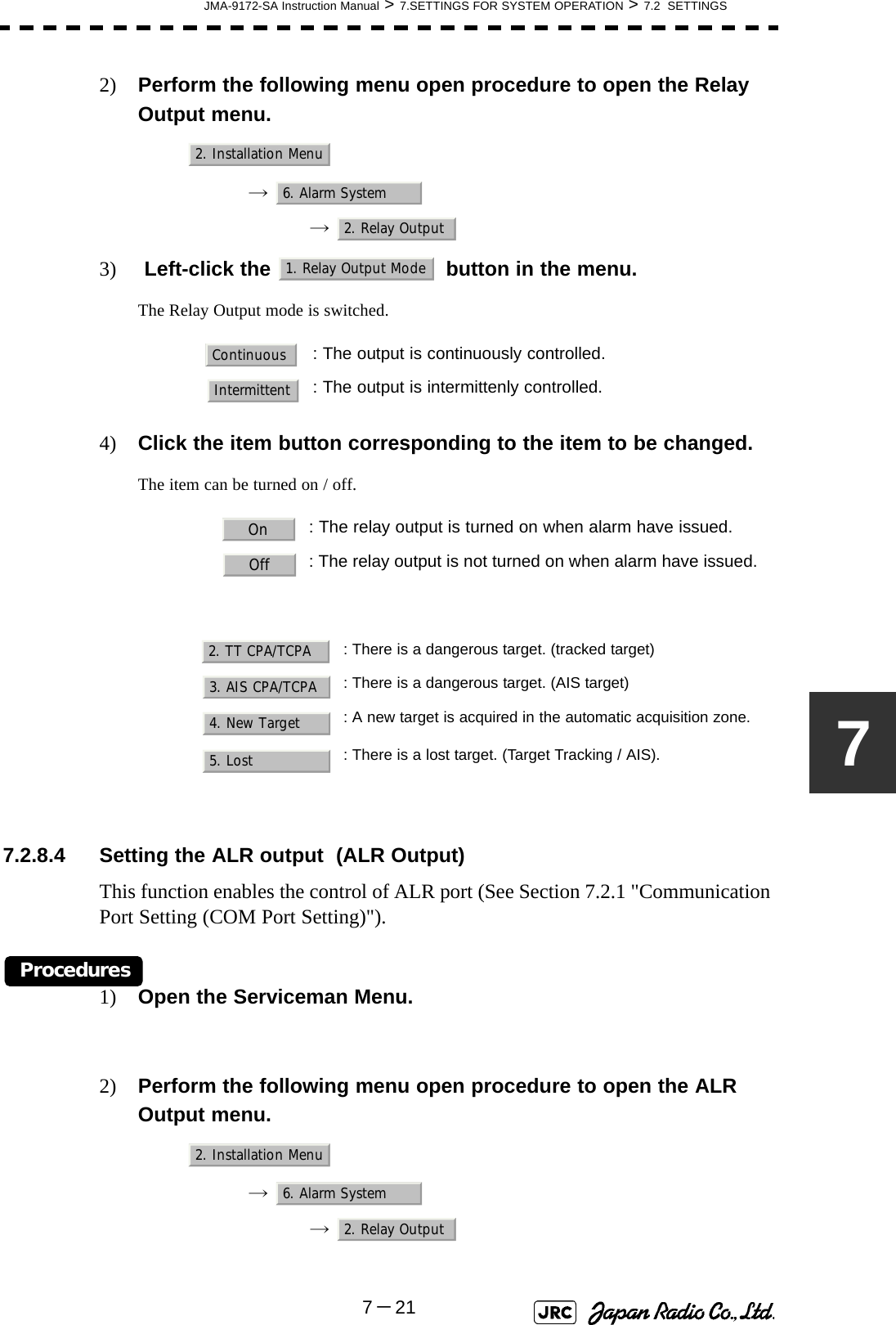 JMA-9172-SA Instruction Manual &gt; 7.SETTINGS FOR SYSTEM OPERATION &gt; 7.2  SETTINGS7－2172) Perform the following menu open procedure to open the Relay Output menu.→  →  3)  Left-click the   button in the menu.The Relay Output mode is switched.4) Click the item button corresponding to the item to be changed.The item can be turned on / off.7.2.8.4 Setting the ALR output  (ALR Output)This function enables the control of ALR port (See Section 7.2.1 &quot;Communication Port Setting (COM Port Setting)&quot;).Procedures1) Open the Serviceman Menu.2) Perform the following menu open procedure to open the ALR Output menu.→  →  : The output is continuously controlled.: The output is intermittenly controlled.: The relay output is turned on when alarm have issued.: The relay output is not turned on when alarm have issued.: There is a dangerous target. (tracked target): There is a dangerous target. (AIS target): A new target is acquired in the automatic acquisition zone.: There is a lost target. (Target Tracking / AIS).2. Installation Menu6. Alarm System2. Relay Output1. Relay Output ModeContinuousIntermittentOnOff2. TT CPA/TCPA3. AIS CPA/TCPA4. New Target5. Lost2. Installation Menu6. Alarm System2. Relay Output