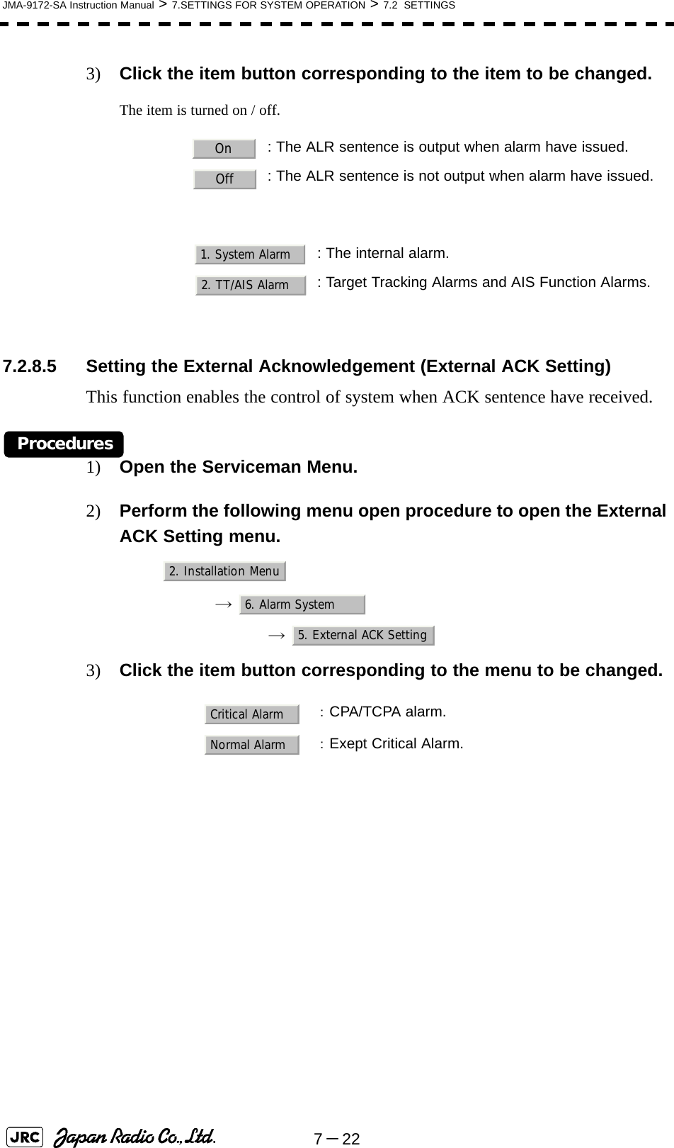 7－22JMA-9172-SA Instruction Manual &gt; 7.SETTINGS FOR SYSTEM OPERATION &gt; 7.2  SETTINGS3) Click the item button corresponding to the item to be changed.The item is turned on / off.7.2.8.5 Setting the External Acknowledgement (External ACK Setting)This function enables the control of system when ACK sentence have received.Procedures1) Open the Serviceman Menu.2) Perform the following menu open procedure to open the External ACK Setting menu.→  →  3) Click the item button corresponding to the menu to be changed.: The ALR sentence is output when alarm have issued.: The ALR sentence is not output when alarm have issued.: The internal alarm.: Target Tracking Alarms and AIS Function Alarms.：CPA/TCPA alarm.：Exept Critical Alarm.OnOff1. System Alarm2. TT/AIS Alarm2. Installation Menu6. Alarm System5. External ACK SettingCritical AlarmNormal Alarm