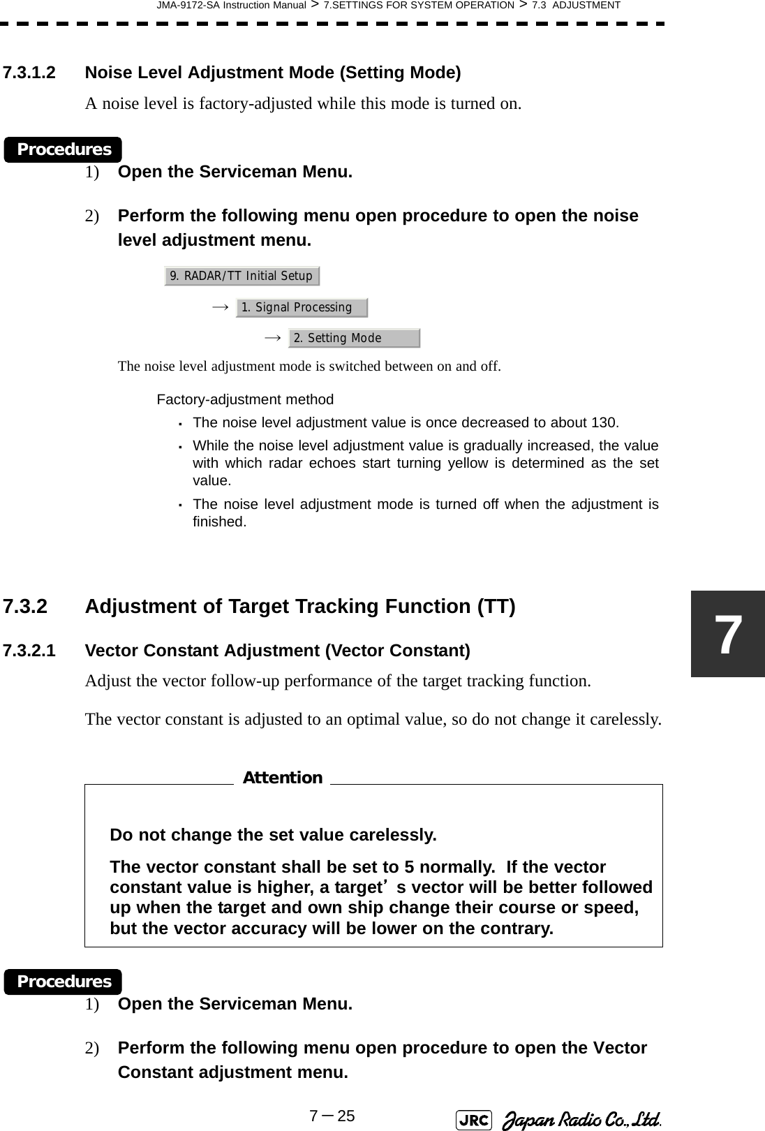 JMA-9172-SA Instruction Manual &gt; 7.SETTINGS FOR SYSTEM OPERATION &gt; 7.3  ADJUSTMENT7－2577.3.1.2 Noise Level Adjustment Mode (Setting Mode)A noise level is factory-adjusted while this mode is turned on.Procedures1) Open the Serviceman Menu.2) Perform the following menu open procedure to open the noise level adjustment menu.→  →  The noise level adjustment mode is switched between on and off.7.3.2 Adjustment of Target Tracking Function (TT)7.3.2.1 Vector Constant Adjustment (Vector Constant)Adjust the vector follow-up performance of the target tracking function.The vector constant is adjusted to an optimal value, so do not change it carelessly.　　　　　　　　Procedures1) Open the Serviceman Menu.2) Perform the following menu open procedure to open the Vector Constant adjustment menu.Factory-adjustment method・The noise level adjustment value is once decreased to about 130.・While the noise level adjustment value is gradually increased, the valuewith which radar echoes start turning yellow is determined as the setvalue.・The noise level adjustment mode is turned off when the adjustment isfinished.Do not change the set value carelessly.The vector constant shall be set to 5 normally.  If the vector constant value is higher, a target’s vector will be better followed up when the target and own ship change their course or speed, but the vector accuracy will be lower on the contrary.9. RADAR/TT Initial Setup1. Signal Processing2. Setting ModeAttention