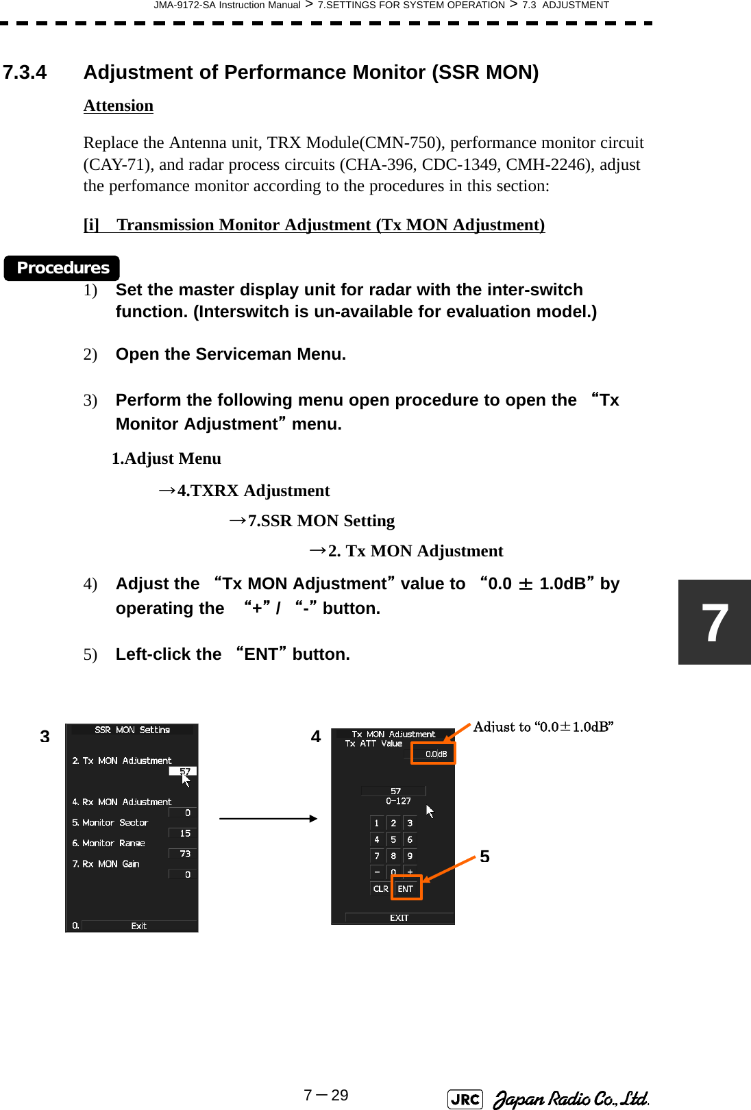 JMA-9172-SA Instruction Manual &gt; 7.SETTINGS FOR SYSTEM OPERATION &gt; 7.3  ADJUSTMENT7－2977.3.4 Adjustment of Performance Monitor (SSR MON)AttensionReplace the Antenna unit, TRX Module(CMN-750), performance monitor circuit (CAY-71), and radar process circuits (CHA-396, CDC-1349, CMH-2246), adjust the perfomance monitor according to the procedures in this section:[i]　Transmission Monitor Adjustment (Tx MON Adjustment)Procedures1) Set the master display unit for radar with the inter-switch function. (Interswitch is un-available for evaluation model.)2) Open the Serviceman Menu.3) Perform the following menu open procedure to open the “Tx Monitor Adjustment” menu.      1.Adjust Menu                →4.TXRX Adjustment                               →7.SSR MON Setting                                                →2. Tx MON Adjustment4) Adjust the “Tx MON Adjustment” value to “0.0 ± 1.0dB” by operating the  “+” / “-” button.5) Left-click the “ENT” button.Adjust to “0.0±1.0dB”435