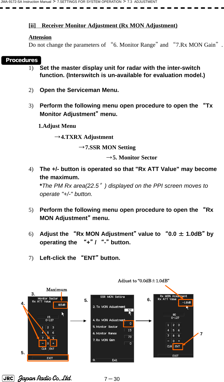 7－30JMA-9172-SA Instruction Manual &gt; 7.SETTINGS FOR SYSTEM OPERATION &gt; 7.3  ADJUSTMENT[ii]　Receiver Monitor Adjustment (Rx MON Adjustment)Attension                                                                                                                                  Do not change the parameters of “6. Monitor Range” and “7.Rx MON Gain”.Procedures1) Set the master display unit for radar with the inter-switch function. (Interswitch is un-available for evaluation model.)2) Open the Serviceman Menu.3) Perform the following menu open procedure to open the “Tx Monitor Adjustment” menu.      1.Adjust Menu                →4.TXRX Adjustment                               →7.SSR MON Setting                                                →5. Monitor Sector4) The +/- button is operated so that &quot;Rx ATT Value&quot; may become the maximum.                                                                                   *The PM Rx area(22.5°) displayed on the PPI screen moves to operate &quot;+/-&quot; button.   5) Perform the following menu open procedure to open the “Rx MON Adjustment” menu.6) Adjust the “Rx MON Adjustment” value to “0.0 ± 1.0dB” by operating the  “+” / “-” button.7) Left-click the “ENT” button. Maximum Adjust to “0.0dB±1.0dB”5.3.  6.7 5. 4. 