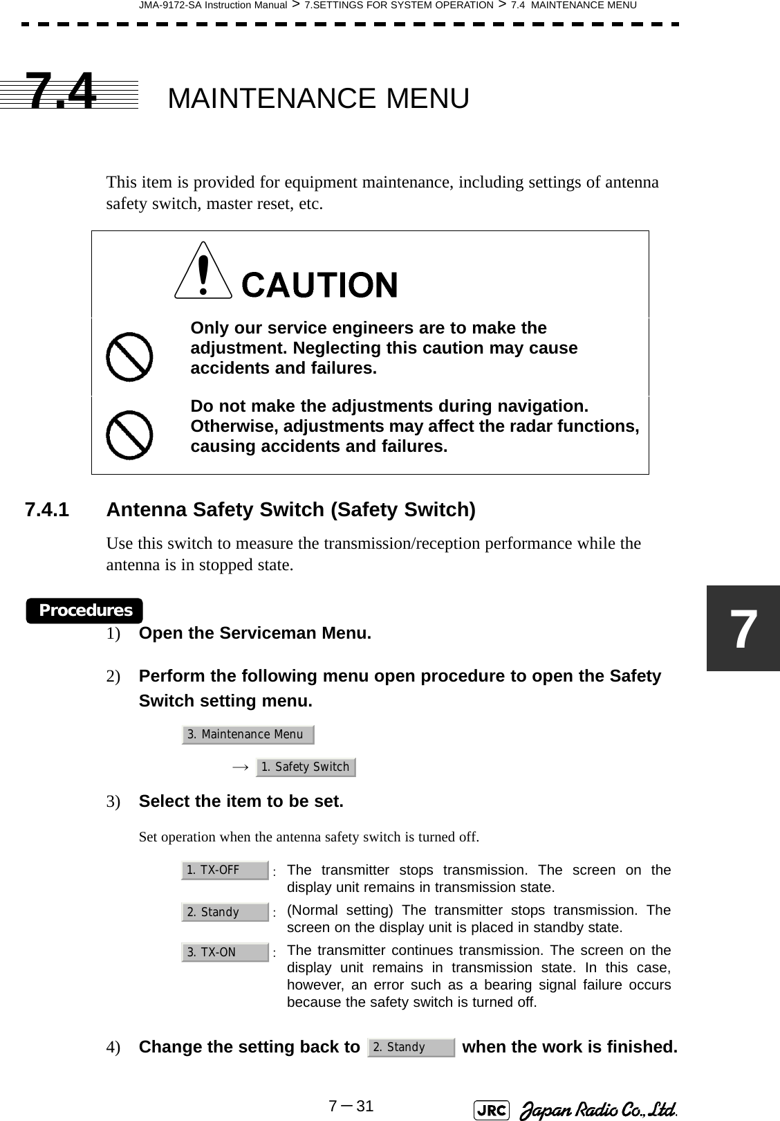 JMA-9172-SA Instruction Manual &gt; 7.SETTINGS FOR SYSTEM OPERATION &gt; 7.4  MAINTENANCE MENU7－3177.4 MAINTENANCE MENUThis item is provided for equipment maintenance, including settings of antenna safety switch, master reset, etc.7.4.1 Antenna Safety Switch (Safety Switch)Use this switch to measure the transmission/reception performance while the antenna is in stopped state.Procedures1) Open the Serviceman Menu.2) Perform the following menu open procedure to open the Safety Switch setting menu.→  3) Select the item to be set.Set operation when the antenna safety switch is turned off.4) Change the setting back to   when the work is finished.Only our service engineers are to make the adjustment. Neglecting this caution may cause accidents and failures.Do not make the adjustments during navigation. Otherwise, adjustments may affect the radar functions, causing accidents and failures.：The transmitter stops transmission. The screen on thedisplay unit remains in transmission state.：(Normal setting) The transmitter stops transmission. Thescreen on the display unit is placed in standby state.：The transmitter continues transmission. The screen on thedisplay unit remains in transmission state. In this case,however, an error such as a bearing signal failure occursbecause the safety switch is turned off.3. Maintenance Menu1. Safety Switch1. TX-OFF2. Standy3. TX-ON2. Standy