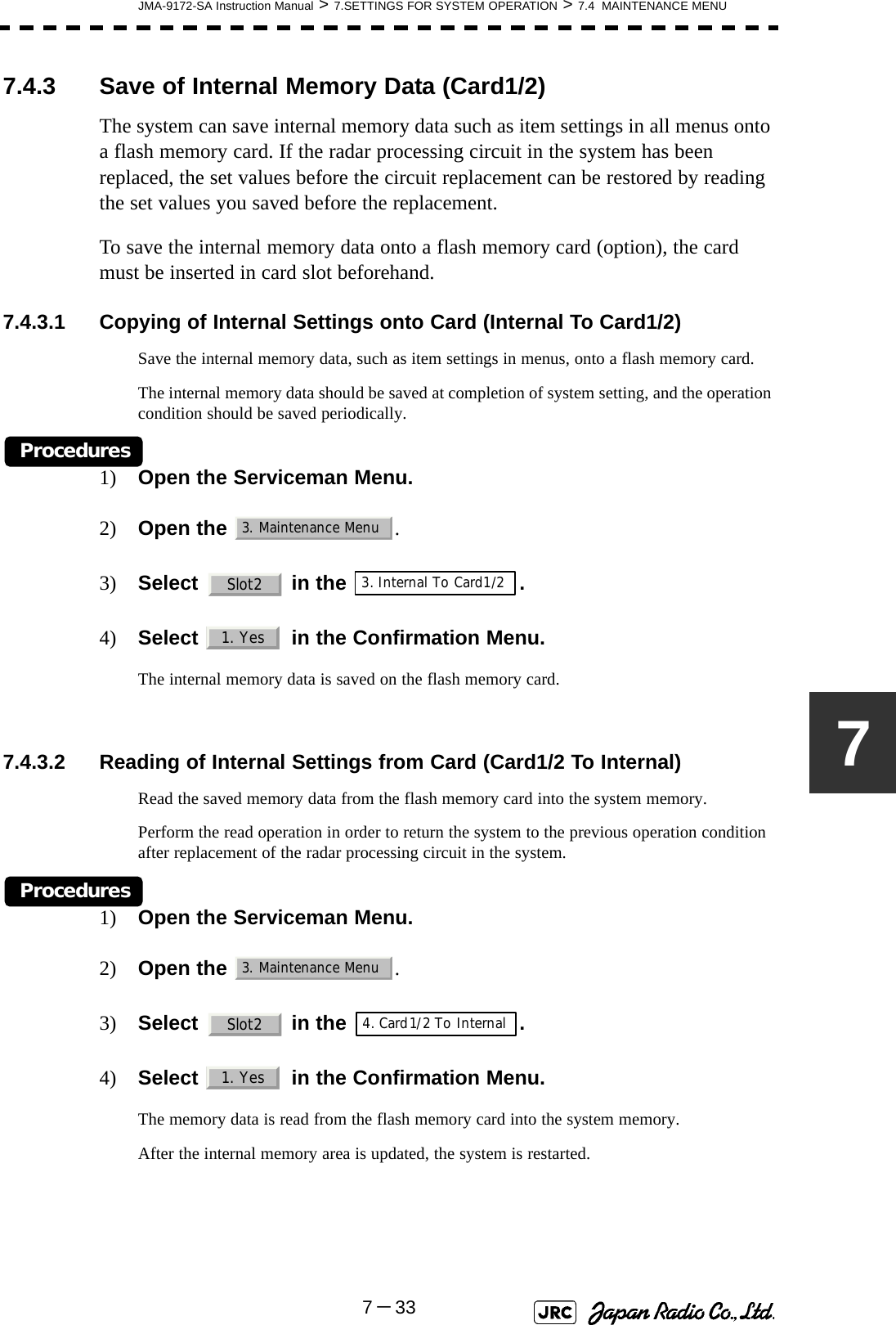 JMA-9172-SA Instruction Manual &gt; 7.SETTINGS FOR SYSTEM OPERATION &gt; 7.4  MAINTENANCE MENU7－3377.4.3 Save of Internal Memory Data (Card1/2)The system can save internal memory data such as item settings in all menus onto a flash memory card. If the radar processing circuit in the system has been replaced, the set values before the circuit replacement can be restored by reading the set values you saved before the replacement.To save the internal memory data onto a flash memory card (option), the card must be inserted in card slot beforehand. 7.4.3.1 Copying of Internal Settings onto Card (Internal To Card1/2)Save the internal memory data, such as item settings in menus, onto a flash memory card.The internal memory data should be saved at completion of system setting, and the operation condition should be saved periodically.Procedures1) Open the Serviceman Menu.2) Open the  . 3) Select   in the  .4) Select   in the Confirmation Menu.The internal memory data is saved on the flash memory card. 7.4.3.2 Reading of Internal Settings from Card (Card1/2 To Internal)Read the saved memory data from the flash memory card into the system memory.Perform the read operation in order to return the system to the previous operation condition after replacement of the radar processing circuit in the system.Procedures1) Open the Serviceman Menu.2) Open the  . 3) Select   in the  .4) Select   in the Confirmation Menu.The memory data is read from the flash memory card into the system memory.After the internal memory area is updated, the system is restarted.3. Maintenance MenuSlot23. Internal To Card1/21. Yes3. Maintenance MenuSlot24. Card1/2 To Internal1. Yes