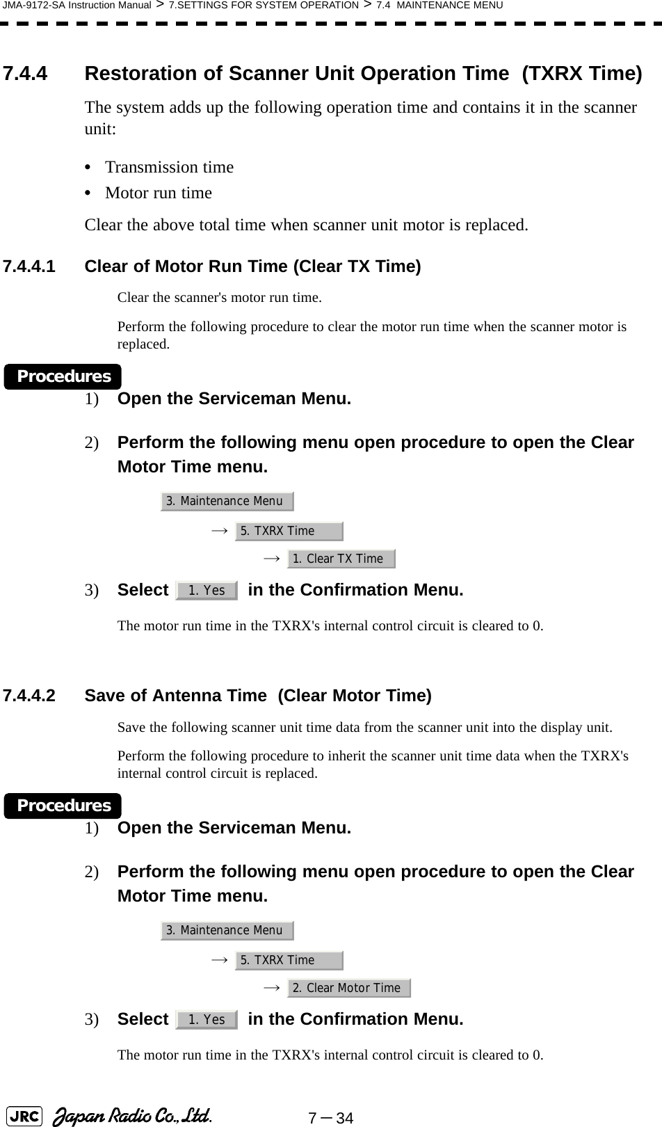 7－34JMA-9172-SA Instruction Manual &gt; 7.SETTINGS FOR SYSTEM OPERATION &gt; 7.4  MAINTENANCE MENU7.4.4 Restoration of Scanner Unit Operation Time  (TXRX Time)The system adds up the following operation time and contains it in the scanner unit:•Transmission time•Motor run timeClear the above total time when scanner unit motor is replaced.7.4.4.1 Clear of Motor Run Time (Clear TX Time)Clear the scanner&apos;s motor run time.Perform the following procedure to clear the motor run time when the scanner motor is replaced.Procedures1) Open the Serviceman Menu.2) Perform the following menu open procedure to open the Clear Motor Time menu.→  →  3) Select   in the Confirmation Menu.The motor run time in the TXRX&apos;s internal control circuit is cleared to 0. 7.4.4.2 Save of Antenna Time  (Clear Motor Time)Save the following scanner unit time data from the scanner unit into the display unit.Perform the following procedure to inherit the scanner unit time data when the TXRX&apos;s internal control circuit is replaced.Procedures1) Open the Serviceman Menu.2) Perform the following menu open procedure to open the Clear Motor Time menu.→  →  3) Select   in the Confirmation Menu.The motor run time in the TXRX&apos;s internal control circuit is cleared to 0.3. Maintenance Menu5. TXRX Time1. Clear TX Time1. Yes3. Maintenance Menu5. TXRX Time2. Clear Motor Time1. Yes