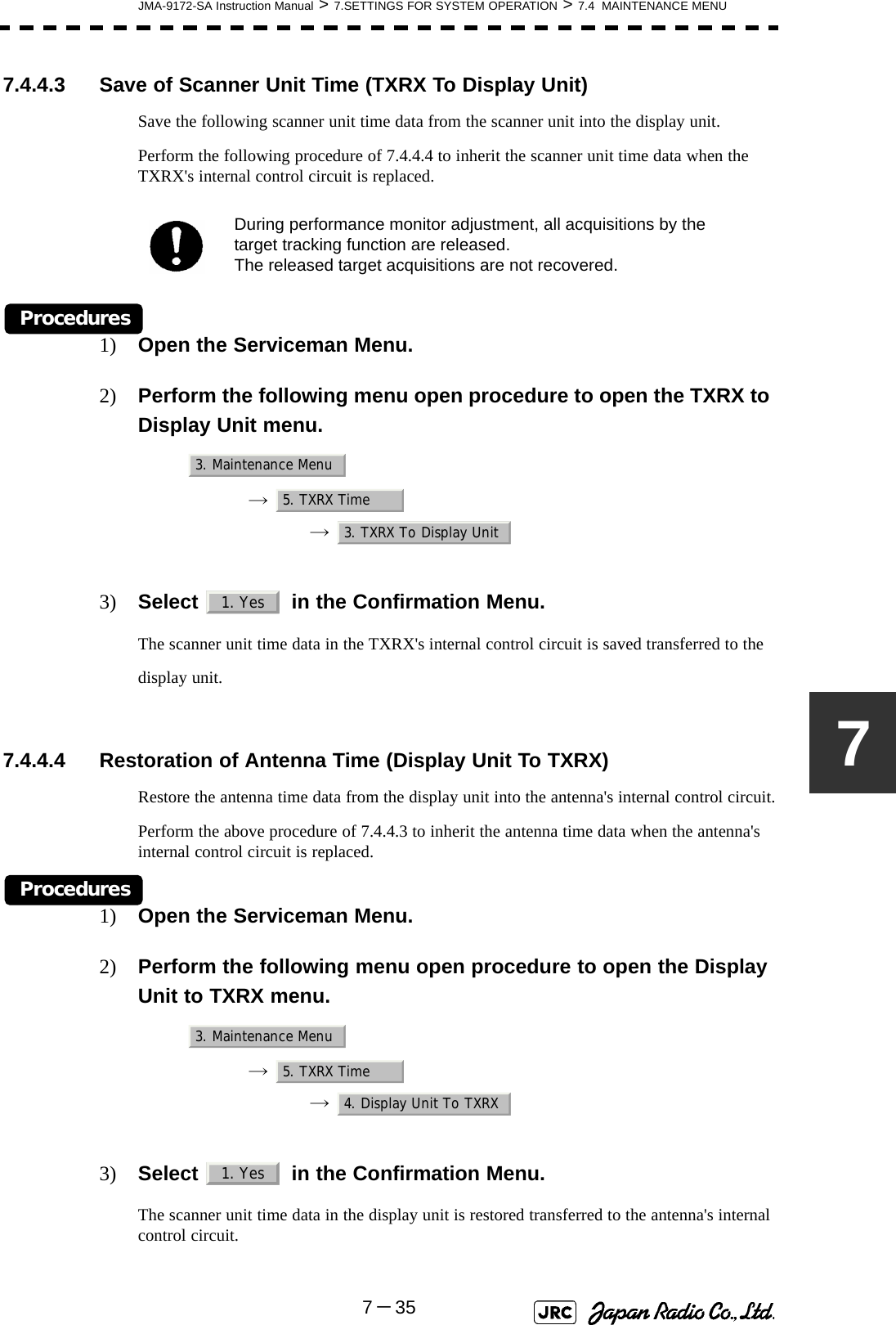 JMA-9172-SA Instruction Manual &gt; 7.SETTINGS FOR SYSTEM OPERATION &gt; 7.4  MAINTENANCE MENU7－3577.4.4.3 Save of Scanner Unit Time (TXRX To Display Unit)Save the following scanner unit time data from the scanner unit into the display unit.Perform the following procedure of 7.4.4.4 to inherit the scanner unit time data when the TXRX&apos;s internal control circuit is replaced.Procedures1) Open the Serviceman Menu.2) Perform the following menu open procedure to open the TXRX to Display Unit menu.→  →  3) Select   in the Confirmation Menu.The scanner unit time data in the TXRX&apos;s internal control circuit is saved transferred to the display unit. 7.4.4.4 Restoration of Antenna Time (Display Unit To TXRX)Restore the antenna time data from the display unit into the antenna&apos;s internal control circuit.Perform the above procedure of 7.4.4.3 to inherit the antenna time data when the antenna&apos;s internal control circuit is replaced.Procedures1) Open the Serviceman Menu.2) Perform the following menu open procedure to open the Display Unit to TXRX menu.→  →  3) Select   in the Confirmation Menu.The scanner unit time data in the display unit is restored transferred to the antenna&apos;s internal control circuit.During performance monitor adjustment, all acquisitions by the target tracking function are released. The released target acquisitions are not recovered.3. Maintenance Menu5. TXRX Time3. TXRX To Display Unit1. Yes3. Maintenance Menu5. TXRX Time4. Display Unit To TXRX1. Yes