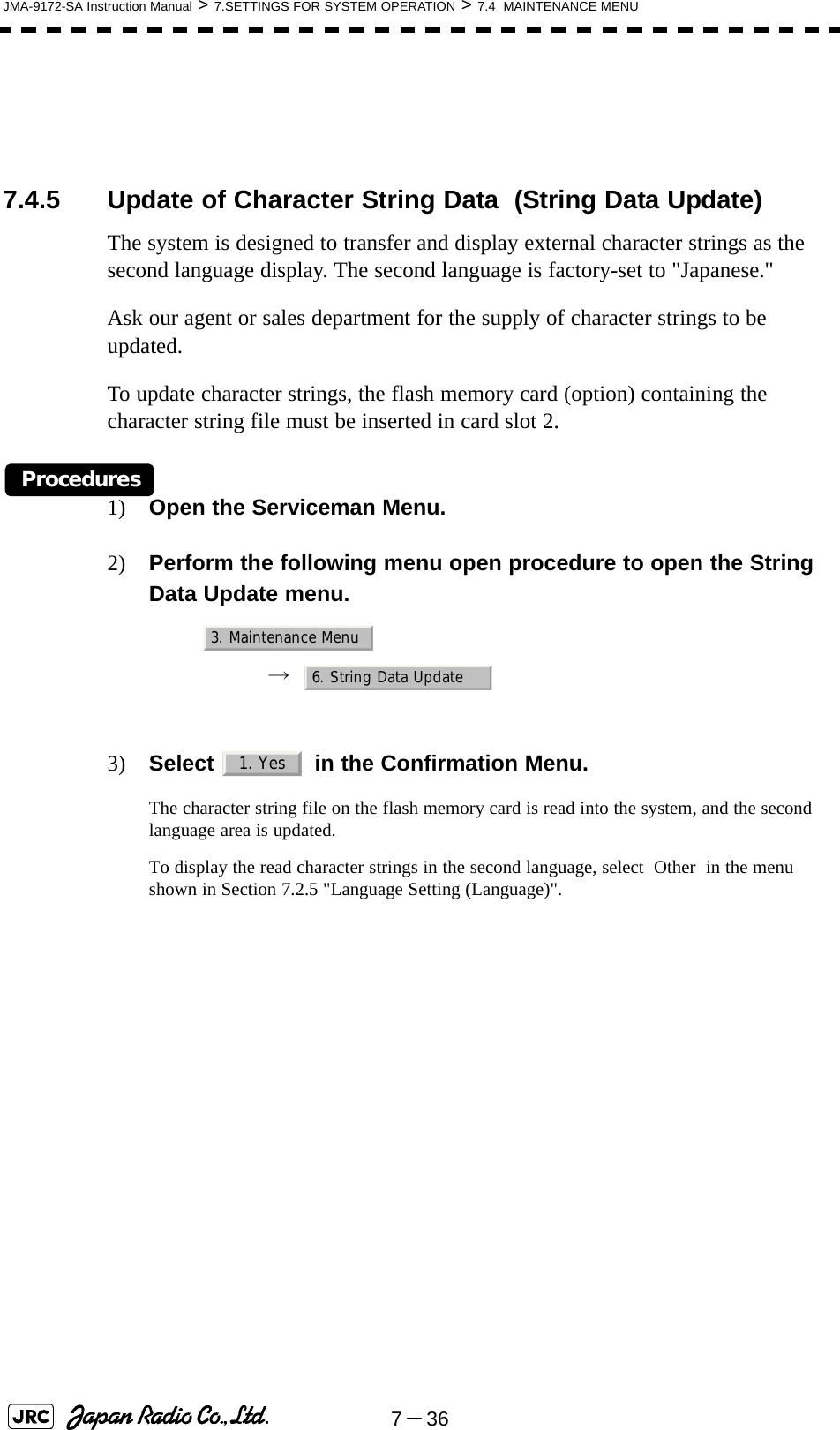 7－36JMA-9172-SA Instruction Manual &gt; 7.SETTINGS FOR SYSTEM OPERATION &gt; 7.4  MAINTENANCE MENU7.4.5 Update of Character String Data  (String Data Update)The system is designed to transfer and display external character strings as the second language display. The second language is factory-set to &quot;Japanese.&quot;Ask our agent or sales department for the supply of character strings to be updated.To update character strings, the flash memory card (option) containing the character string file must be inserted in card slot 2.Procedures1) Open the Serviceman Menu.2) Perform the following menu open procedure to open the String Data Update menu.→  3) Select   in the Confirmation Menu.The character string file on the flash memory card is read into the system, and the second language area is updated.To display the read character strings in the second language, select  Other  in the menu shown in Section 7.2.5 &quot;Language Setting (Language)&quot;. 3. Maintenance Menu6. String Data Update1. Yes