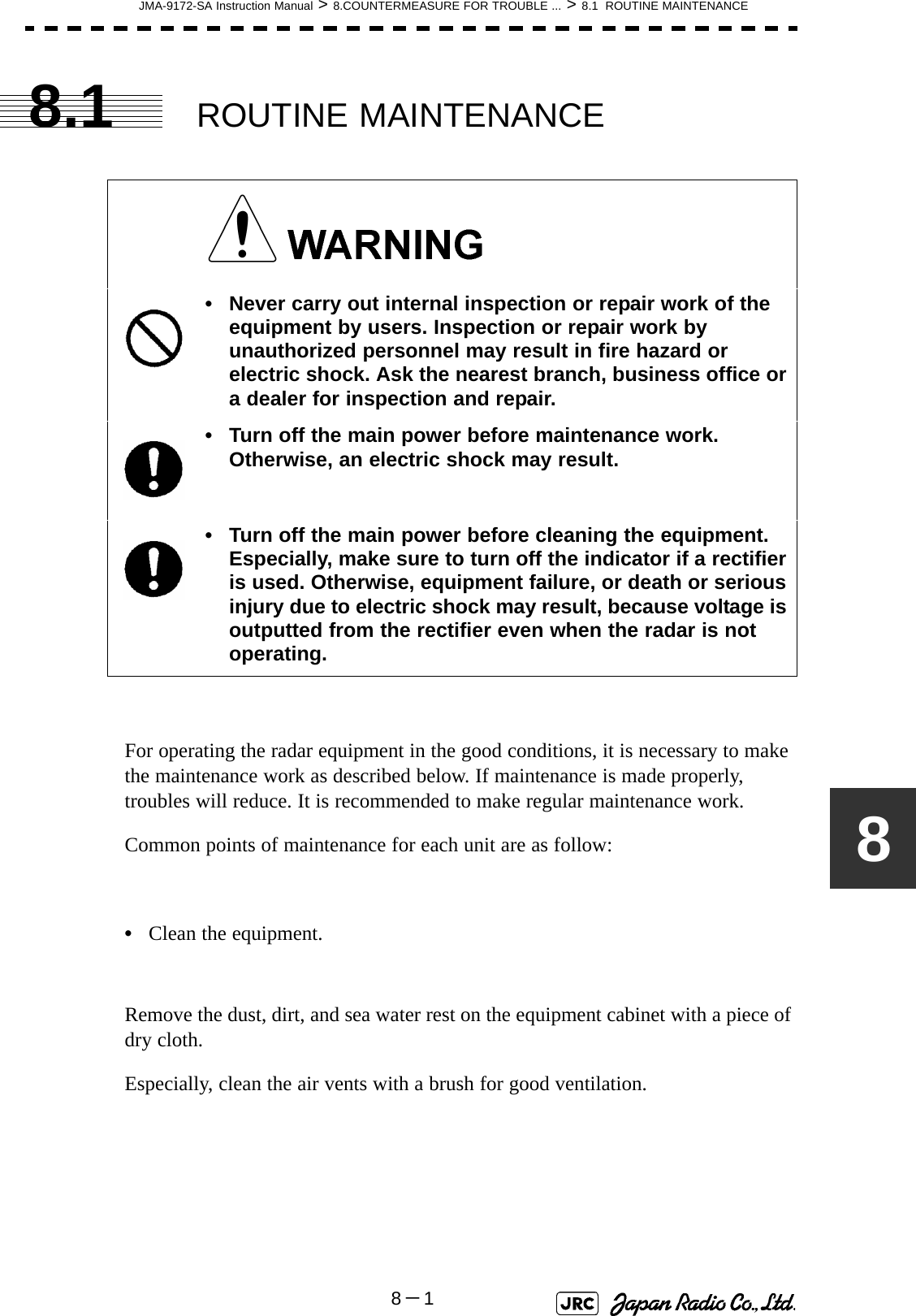 JMA-9172-SA Instruction Manual &gt; 8.COUNTERMEASURE FOR TROUBLE ... &gt; 8.1  ROUTINE MAINTENANCE8－188.1 ROUTINE MAINTENANCEFor operating the radar equipment in the good conditions, it is necessary to make the maintenance work as described below. If maintenance is made properly, troubles will reduce. It is recommended to make regular maintenance work.Common points of maintenance for each unit are as follow:•Clean the equipment.Remove the dust, dirt, and sea water rest on the equipment cabinet with a piece of dry cloth.Especially, clean the air vents with a brush for good ventilation. • Never carry out internal inspection or repair work of the equipment by users. Inspection or repair work by unauthorized personnel may result in fire hazard or electric shock. Ask the nearest branch, business office or a dealer for inspection and repair.• Turn off the main power before maintenance work. Otherwise, an electric shock may result.• Turn off the main power before cleaning the equipment. Especially, make sure to turn off the indicator if a rectifier is used. Otherwise, equipment failure, or death or serious injury due to electric shock may result, because voltage is outputted from the rectifier even when the radar is not operating.