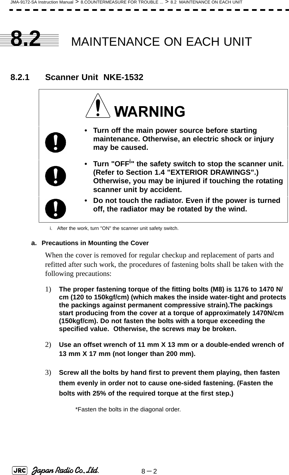 8－2JMA-9172-SA Instruction Manual &gt; 8.COUNTERMEASURE FOR TROUBLE ... &gt; 8.2  MAINTENANCE ON EACH UNIT8.2 MAINTENANCE ON EACH UNIT8.2.1 Scanner Unit  NKE-1532a. Precautions in Mounting the CoverWhen the cover is removed for regular checkup and replacement of parts and refitted after such work, the procedures of fastening bolts shall be taken with the following precautions:1) The proper fastening torque of the fitting bolts (M8) is 1176 to 1470 N/cm (120 to 150kgf/cm) (which makes the inside water-tight and protects the packings against permanent compressive strain).The packings start producing from the cover at a torque of approximately 1470N/cm (150kgf/cm). Do not fasten the bolts with a torque exceeding the specified value.  Otherwise, the screws may be broken.2) Use an offset wrench of 11 mm X 13 mm or a double-ended wrench of 13 mm X 17 mm (not longer than 200 mm).3) Screw all the bolts by hand first to prevent them playing, then fasten them evenly in order not to cause one-sided fastening. (Fasten the bolts with 25% of the required torque at the first step.)• Turn off the main power source before starting maintenance. Otherwise, an electric shock or injury may be caused.• Turn &quot;OFFi&quot; the safety switch to stop the scanner unit. (Refer to Section 1.4 &quot;EXTERIOR DRAWINGS&quot;.) Otherwise, you may be injured if touching the rotating scanner unit by accident.i. After the work, turn &quot;ON&quot; the scanner unit safety switch.• Do not touch the radiator. Even if the power is turned off, the radiator may be rotated by the wind.*Fasten the bolts in the diagonal order.