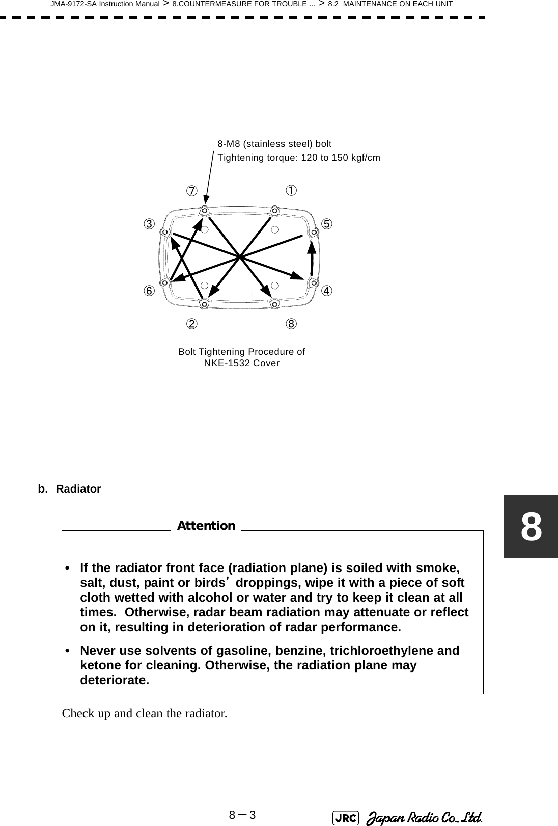 JMA-9172-SA Instruction Manual &gt; 8.COUNTERMEASURE FOR TROUBLE ... &gt; 8.2  MAINTENANCE ON EACH UNIT8－38b. Radiator　　　　　　　　Check up and clean the radiator.• If the radiator front face (radiation plane) is soiled with smoke, salt, dust, paint or birds’ droppings, wipe it with a piece of soft cloth wetted with alcohol or water and try to keep it clean at all times.  Otherwise, radar beam radiation may attenuate or reflect on it, resulting in deterioration of radar performance.• Never use solvents of gasoline, benzine, trichloroethylene and ketone for cleaning. Otherwise, the radiation plane may deteriorate.②①③④⑤⑥⑦⑧Tightening torque: 120 to 150 kgf/cm8-M8 (stainless steel) boltBolt Tightening Procedure of NKE-1532 CoverAttention