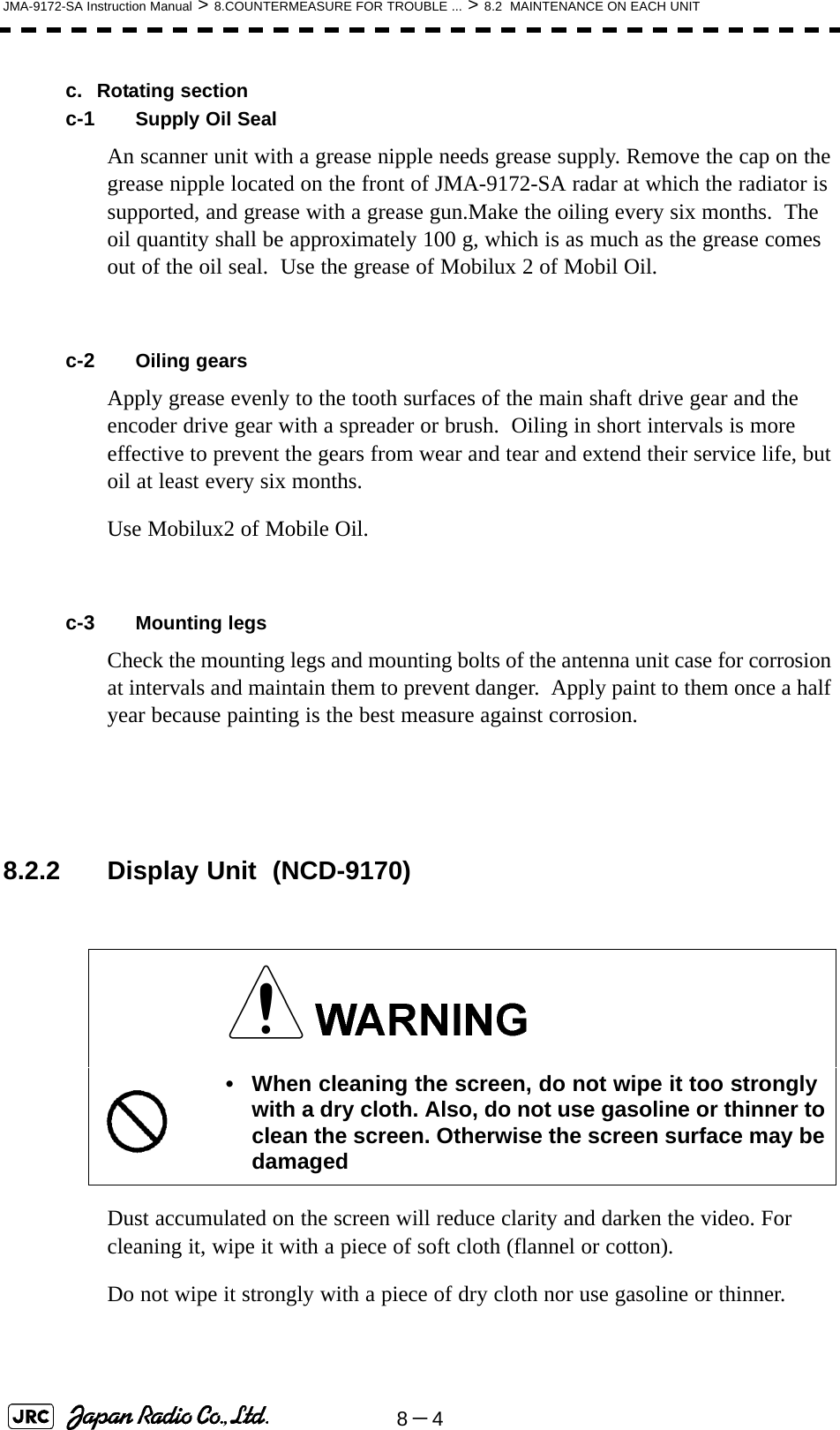 8－4JMA-9172-SA Instruction Manual &gt; 8.COUNTERMEASURE FOR TROUBLE ... &gt; 8.2  MAINTENANCE ON EACH UNITc. Rotating sectionc-1 Supply Oil SealAn scanner unit with a grease nipple needs grease supply. Remove the cap on the grease nipple located on the front of JMA-9172-SA radar at which the radiator is supported, and grease with a grease gun.Make the oiling every six months.  The oil quantity shall be approximately 100 g, which is as much as the grease comes out of the oil seal.  Use the grease of Mobilux 2 of Mobil Oil.c-2 Oiling gearsApply grease evenly to the tooth surfaces of the main shaft drive gear and the encoder drive gear with a spreader or brush.  Oiling in short intervals is more effective to prevent the gears from wear and tear and extend their service life, but oil at least every six months.Use Mobilux2 of Mobile Oil.c-3 Mounting legsCheck the mounting legs and mounting bolts of the antenna unit case for corrosion at intervals and maintain them to prevent danger.  Apply paint to them once a half year because painting is the best measure against corrosion.  8.2.2 Display Unit  (NCD-9170)Dust accumulated on the screen will reduce clarity and darken the video. For cleaning it, wipe it with a piece of soft cloth (flannel or cotton).Do not wipe it strongly with a piece of dry cloth nor use gasoline or thinner.• When cleaning the screen, do not wipe it too strongly with a dry cloth. Also, do not use gasoline or thinner to clean the screen. Otherwise the screen surface may be damaged