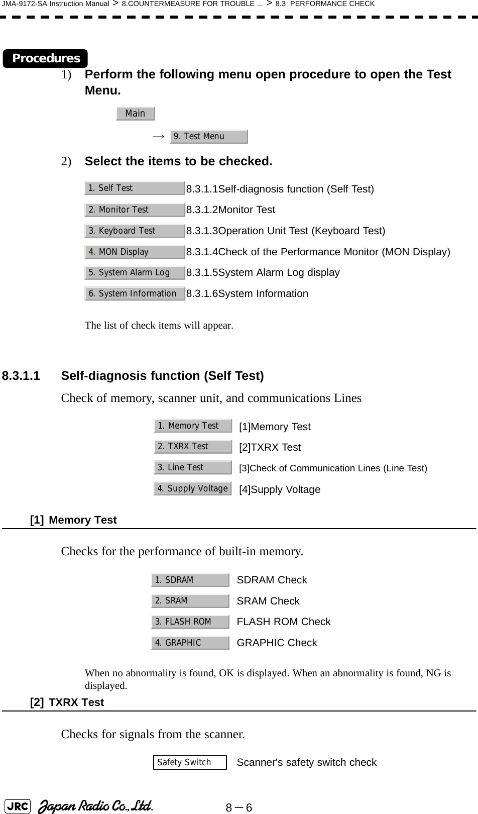 8－6JMA-9172-SA Instruction Manual &gt; 8.COUNTERMEASURE FOR TROUBLE ... &gt; 8.3  PERFORMANCE CHECKProcedures1) Perform the following menu open procedure to open the Test Menu.→  2) Select the items to be checked.The list of check items will appear.8.3.1.1 Self-diagnosis function (Self Test)Check of memory, scanner unit, and communications Lines[1] Memory TestChecks for the performance of built-in memory.When no abnormality is found, OK is displayed. When an abnormality is found, NG is displayed. [2] TXRX TestChecks for signals from the scanner.8.3.1.1Self-diagnosis function (Self Test)8.3.1.2Monitor Test8.3.1.3Operation Unit Test (Keyboard Test)8.3.1.4Check of the Performance Monitor (MON Display)8.3.1.5System Alarm Log display8.3.1.6System Information[1]Memory Test[2]TXRX Test[3]Check of Communication Lines (Line Test)[4]Supply VoltageSDRAM CheckSRAM CheckFLASH ROM CheckGRAPHIC CheckScanner&apos;s safety switch checkMain9. Test Menu1. Self Test2. Monitor Test3. Keyboard Test4. MON Display5. System Alarm Log6. System Information1. Memory Test2. TXRX Test3. Line Test4. Supply Voltage1. SDRAM2. SRAM3. FLASH ROM4. GRAPHICSafety Switch