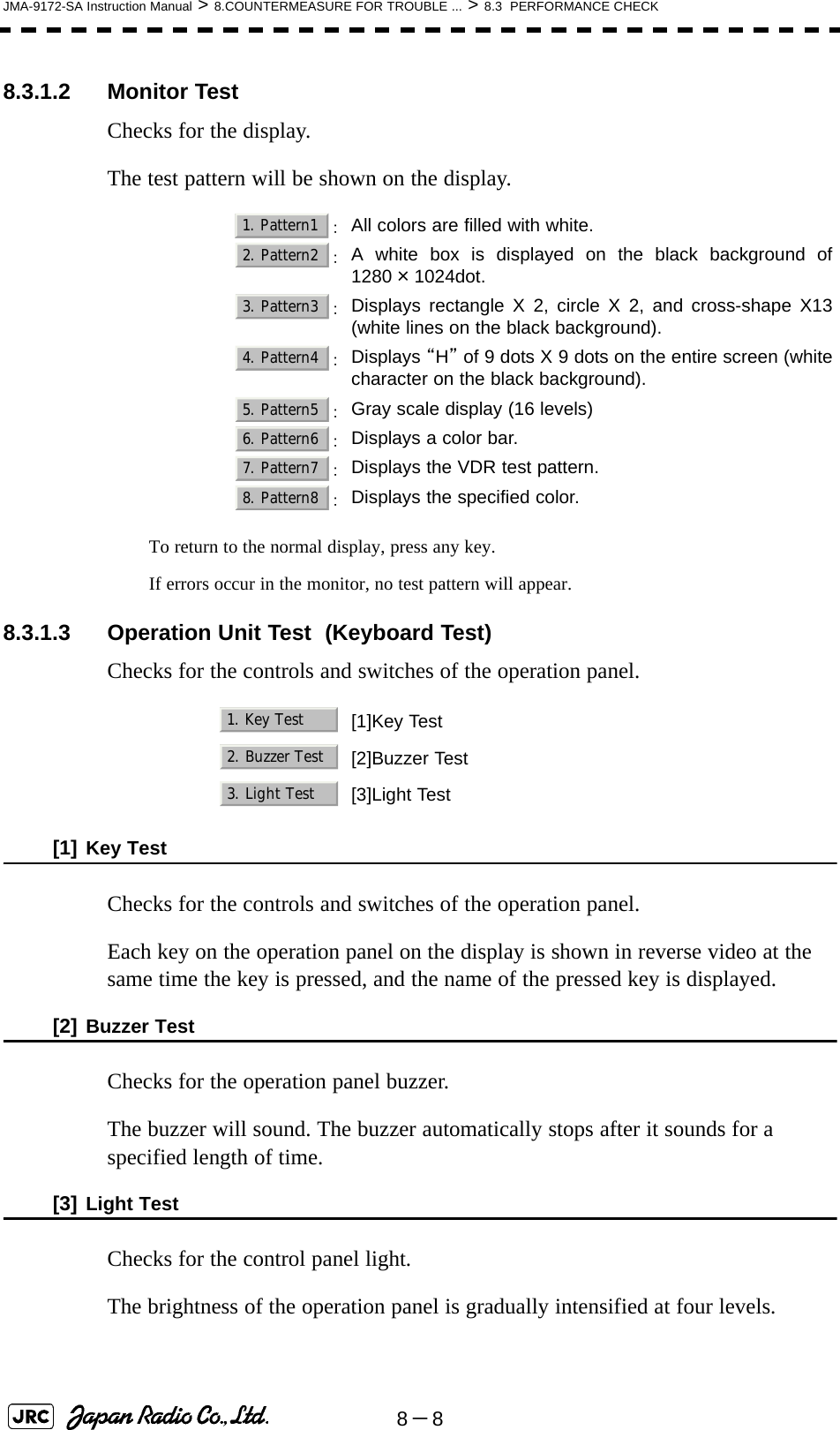 8－8JMA-9172-SA Instruction Manual &gt; 8.COUNTERMEASURE FOR TROUBLE ... &gt; 8.3  PERFORMANCE CHECK8.3.1.2 Monitor TestChecks for the display.The test pattern will be shown on the display.To return to the normal display, press any key.If errors occur in the monitor, no test pattern will appear.8.3.1.3 Operation Unit Test  (Keyboard Test)Checks for the controls and switches of the operation panel.[1] Key TestChecks for the controls and switches of the operation panel.Each key on the operation panel on the display is shown in reverse video at the same time the key is pressed, and the name of the pressed key is displayed.[2] Buzzer TestChecks for the operation panel buzzer.The buzzer will sound. The buzzer automatically stops after it sounds for a specified length of time.[3] Light TestChecks for the control panel light.The brightness of the operation panel is gradually intensified at four levels. ：All colors are filled with white.：A white box is displayed on the black background of1280×1024dot.：Displays rectangle X 2, circle X 2, and cross-shape X13(white lines on the black background).：Displays “H” of 9 dots X 9 dots on the entire screen (whitecharacter on the black background).：Gray scale display (16 levels)：Displays a color bar.：Displays the VDR test pattern.：Displays the specified color.[1]Key Test[2]Buzzer Test[3]Light Test1. Pattern12. Pattern23. Pattern34. Pattern45. Pattern56. Pattern67. Pattern78. Pattern81. Key Test2. Buzzer Test3. Light Test
