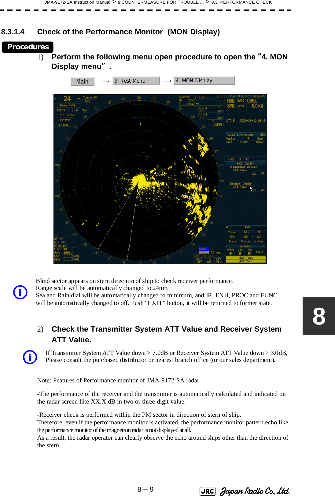 JMA-9172-SA Instruction Manual &gt; 8.COUNTERMEASURE FOR TROUBLE ... &gt; 8.3  PERFORMANCE CHECK8－988.3.1.4 Check of the Performance Monitor  (MON Display)Procedures1) Perform the following menu open procedure to open the “4. MON Display menu”.→→2) Check the Transmitter System ATT Value and Receiver System ATT Value.Note: Features of Performance monitor of JMA-9172-SA radar-The performance of the receiver and the transmitter is automatically calculated and indicated on the radar screen like XX.X dB in two or three-digit value.-Receiver check is performed within the PM sector in direction of stern of ship.                            Therefore, even if the performance monitor is activated, the performance monitor pattern echo like the performance monitor of the magnetron radar is not displayed at all.                                                                                 As a result, the radar operator can clearly observe the echo around ships other than the direction of the stern.Main9. Test Menu 4. MON Display       Blind sector appears on stern direction of ship to check receiver performance.        Range scale will be automatically changed to 24nm.                   Sea and Rain dial will be automatically changed to minimum, and IR, ENH, PROC and FUNC   will be automatically changed to off. Push “EXIT” button, it will be returned to former state.           i         If Transmitter System ATT Value down &gt; 7.0dB or Receiver System ATT Value down &gt; 3.0dB,          Please consult the purchased distributor or nearest branch office (or our sales department). i