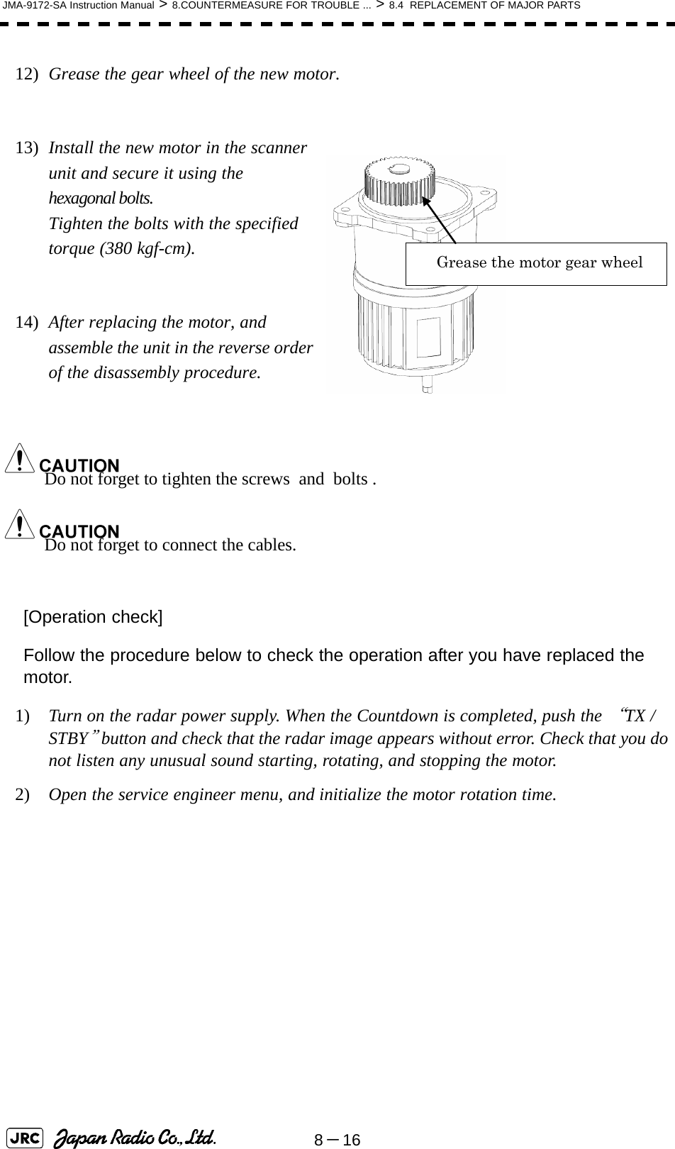 8－16JMA-9172-SA Instruction Manual &gt; 8.COUNTERMEASURE FOR TROUBLE ... &gt; 8.4  REPLACEMENT OF MAJOR PARTS12)  Grease the gear wheel of the new motor.13)  Install the new motor in the scanner unit and secure it using the hexagonal bolts.                                             Tighten the bolts with the specified torque (380 kgf-cm).14)  After replacing the motor, and assemble the unit in the reverse order of the disassembly procedure.Do not forget to tighten the screws  and  bolts .Do not forget to connect the cables.[Operation check]Follow the procedure below to check the operation after you have replaced the motor.1)  Turn on the radar power supply. When the Countdown is completed, push the “TX / STBY” button and check that the radar image appears without error. Check that you do not listen any unusual sound starting, rotating, and stopping the motor.2)  Open the service engineer menu, and initialize the motor rotation time.   Grease the motor gear wheel 