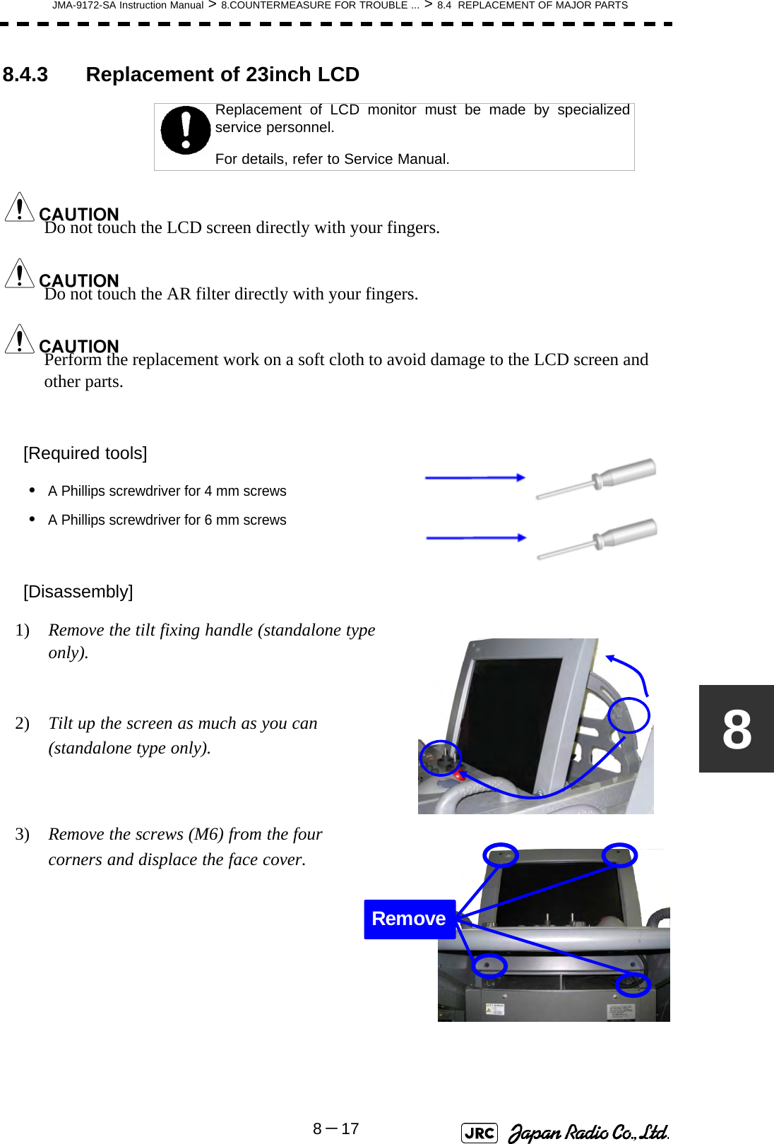 JMA-9172-SA Instruction Manual &gt; 8.COUNTERMEASURE FOR TROUBLE ... &gt; 8.4  REPLACEMENT OF MAJOR PARTS8－1788.4.3 Replacement of 23inch LCD Do not touch the LCD screen directly with your fingers.Do not touch the AR filter directly with your fingers.Perform the replacement work on a soft cloth to avoid damage to the LCD screen and other parts.[Required tools]•A Phillips screwdriver for 4 mm screws•A Phillips screwdriver for 6 mm screws[Disassembly]1)  Remove the tilt fixing handle (standalone type only).2)  Tilt up the screen as much as you can (standalone type only).3)  Remove the screws (M6) from the four corners and displace the face cover.Replacement of LCD monitor must be made by specializedservice personnel. For details, refer to Service Manual.Remove